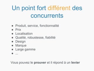 Un point fort différent des
concurrents
● Produit, service, fonctionnalité
● Prix
● Localisation
● Qualité, robustesse, fiabilité
● Design
● Marque
● Large gamme
● ...
Vous pouvez le prouver et il répond à un levier
 