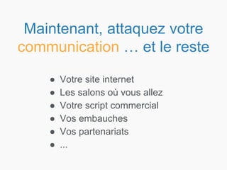 ● Votre site internet
● Les salons où vous allez
● Votre script commercial
● Vos embauches
● Vos partenariats
● ...
Maintenant, attaquez votre
communication … et le reste
 