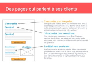 Des pages qui parlent à ses clients
Lorsque votre visiteur arrive sur votre site vous avez 2
secondes pour l’interpeller et lui donner envie de lire la
suite. L’accroche doit exprimer clairement le besoin, la
problématique ou l’envie de votre visiteur.
L’accroche
2 secondes pour interpeller
Bénéfice1
10 secondes pour convaincre
Vos clients vous choisissent pour 2 ou 3 bonnes
raisons. Vous devez les présenter en premier après
l’accroche pour convaincre votre visiteur que vous avez
ce qu’il veut.
Bénéfice2
Rappelez-moi
CrédibilitéCaractéristique 1
Caractéristique 1
Rappelez-moi
Le détail vient en dernier
Comme dans un article de presse, il faut commencer
par l’essentiel puis fournir le détail à ceux qui veulent le
lire. Les caractéristiques appuient vos arguments par
des éléments concrets et expliquent comment vous
travaillez.
 