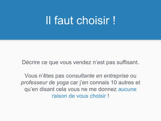 Décrire ce que vous vendez n’est pas suffisant.
Vous n’êtes pas consultante en entreprise ou
professeur de yoga car j’en connais 10 autres et
qu’en disant cela vous ne me donnez aucune
raison de vous choisir !
Il faut choisir !
 