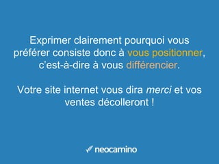 Exprimer clairement pourquoi vous
préférer consiste donc à vous positionner,
c’est-à-dire à vous différencier.
Votre site internet vous dira merci et vos
ventes décolleront !
 