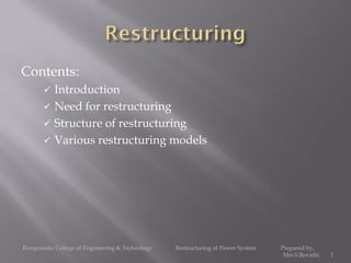 Contents:
 Introduction
 Need for restructuring
 Structure of restructuring
 Various restructuring models
Kongunadu College of Engineering & Technology Restructuring of Power System Prepared by,
Mrs.S.Revathi 1
 