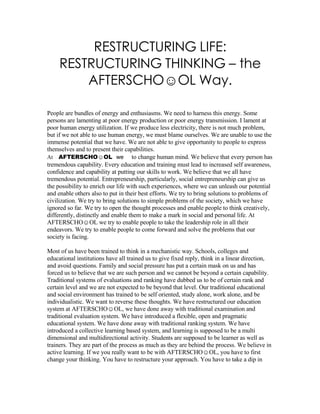 RESTRUCTURING LIFE:
     RESTRUCTURING THINKING – the
         AFTERSCHO☺OL Way.

People are bundles of energy and enthusiasms. We need to harness this energy. Some
persons are lamenting at poor energy production or poor energy transmission. I lament at
poor human energy utilization. If we produce less electricity, there is not much problem,
but if we not able to use human energy, we must blame ourselves. We are unable to use the
immense potential that we have. We are not able to give opportunity to people to express
themselves and to present their capabilities.
At AFTERSCHO☺OL we to change human mind. We believe that every person has
tremendous capability. Every education and training must lead to increased self awareness,
confidence and capability at putting our skills to work. We believe that we all have
tremendous potential. Entrepreneurship, particularly, social entrepreneurship can give us
the possibility to enrich our life with such experiences, where we can unleash our potential
and enable others also to put in their best efforts. We try to bring solutions to problems of
civilization. We try to bring solutions to simple problems of the society, which we have
ignored so far. We try to open the thought processes and enable people to think creatively,
differently, distinctly and enable them to make a mark in social and personal life. At
AFTERSCHO☺OL we try to enable people to take the leadership role in all their
endeavors. We try to enable people to come forward and solve the problems that our
society is facing.

Most of us have been trained to think in a mechanistic way. Schools, colleges and
educational institutions have all trained us to give fixed reply, think in a linear direction,
and avoid questions. Family and social pressure has put a certain mask on us and has
forced us to believe that we are such person and we cannot be beyond a certain capability.
Traditional systems of evaluations and ranking have dubbed us to be of certain rank and
certain level and we are not expected to be beyond that level. Our traditional educational
and social environment has trained to be self oriented, study alone, work alone, and be
individualistic. We want to reverse these thoughts. We have restructured our education
system at AFTERSCHO☺OL, we have done away with traditional examination and
traditional evaluation system. We have introduced a flexible, open and pragmatic
educational system. We have done away with traditional ranking system. We have
introduced a collective learning based system, and learning is supposed to be a multi
dimensional and multidirectional activity. Students are supposed to be learner as well as
trainers. They are part of the process as much as they are behind the process. We believe in
active learning. If we you really want to be with AFTERSCHO☺OL, you have to first
change your thinking. You have to restructure your approach. You have to take a dip in
 