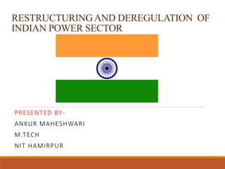 RESTRUCTURING AND DEREGULATION OF
INDIAN POWER SECTOR
PRESENTED BY-
ANKUR MAHESHWARI
M.TECH
NIT HAMIRPUR
 