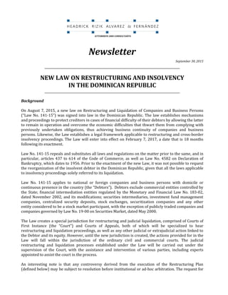 {00503610.DOC;1}
Newsletter
September 30, 2015
_________________________________________________________________________________________
NEW LAW ON RESTRUCTURING AND INSOLVENCY
IN THE DOMINICAN REPUBLIC
_________________________________________________________________________________________
Background
On August 7, 2015, a new law on Restructuring and Liquidation of Companies and Business Persons
(“Law No. 141-15”) was signed into law in the Dominican Republic. The law establishes mechanisms
and proceedings to protect creditors in cases of financial difficulty of their debtors by allowing the latter
to remain in operation and overcome the economic difficulties that thwart them from complying with
previously undertaken obligations, thus achieving business continuity of companies and business
persons. Likewise, the Law establishes a legal framework applicable to restructuring and cross-border
insolvency proceedings. The Law will enter into effect on February 7, 2017, a date that is 18 months
following its enactment.
Law No. 141-15 repeals and substitutes all laws and regulations on the matter prior to the same, and in
particular, articles 437 to 614 of the Code of Commerce, as well as Law No. 4582 on Declaration of
Bankruptcy, which dates to 1956. Prior to the enactment of the new Law, it was not possible to request
the reorganization of the insolvent debtor in the Dominican Republic, given that all the laws applicable
to insolvency proceedings solely referred to its liquidation.
Law No. 141-15 applies to national or foreign companies and business persons with domicile or
continuous presence in the country (the “Debtors”). Debtors exclude commercial entities controlled by
the State; financial intermediation entities regulated by the Monetary and Financial Law No. 183-02,
dated November 2002, and its modifications; securities intermediaries, investment fund management
companies, centralized security deposits, stock exchanges, securitization companies and any other
entity considered to be a stock market participant, with the exception of publicly traded companies and
companies governed by Law No. 19-00 on Securities Market, dated May 2000.
The Law creates a special jurisdiction for restructuring and judicial liquidation, comprised of Courts of
First Instance (the “Court”) and Courts of Appeals, both of which will be specialized to hear
restructuring and liquidation proceedings, as well as any other judicial or extrajudicial action linked to
the Debtor and its equity. However, until the new jurisdiction is created, the actions provided for in the
Law will fall within the jurisdiction of the ordinary civil and commercial courts. The judicial
restructuring and liquidation processes established under the Law will be carried out under the
supervision of the Court, with the assistance and intervention of various parties, including experts
appointed to assist the court in the process.
An interesting note is that any controversy derived from the execution of the Restructuring Plan
(defined below) may be subject to resolution before institutional or ad-hoc arbitration. The request for
ATTORNEYS AND CONSULTANTS
 