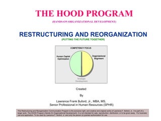 THE HOOD PROGRAM (HANDS-ON ORGANIZATIONAL DEVELOPMENT) Created  By Lawrence Frank Buford, Jr., MBA, MS,  Senior Professional in Human Resources (SPHR) RESTRUCTURING AND REORGANIZATION (PUTTING THE FUTURE TOGETHER)   This Restructuring and Reorganization Communication Program is the exclusive right, and creative and original works of Lawrence F. Buford, Jr.  It is part of a larger work, The HOOD Program (Hands-On Organizational Development). It is not intended for sale, reproduction, distribution, or to be given away.  For business use and application. To be used by Lawrence F. Buford, Jr. and only the person (s) granted authorization for use.  