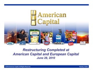 Restructuring Completed at
             American Capital and European Capital
                                                June 28, 2010

© 2010 American Capital. All Rights Reserved.                   Nasdaq: ACAS
 