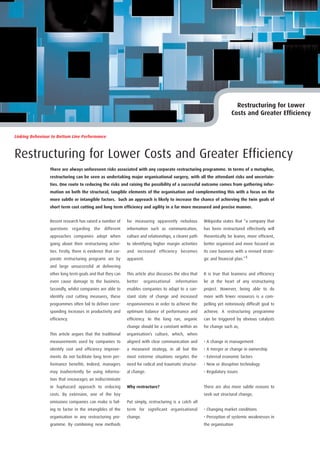 Restructuring for Lower
                                                                                                                          Costs and Greater Efficiency


Linking Behaviour to Bottom Line Performance



Restructuring for Lower Costs and Greater Efficiency
                 There are always unforeseen risks associated with any corporate restructuring programme. In terms of a metaphor,
                 restructuring can be seen as undertaking major organisational surgery, with all the attendant risks and uncertain-
                 ties. One route to reducing the risks and raising the possibility of a successful outcome comes from gathering infor-
                 mation on both the structural, tangible elements of the organisation and complementing this with a focus on the
                 more subtle or intangible factors. Such an approach is likely to increase the chance of achieving the twin goals of
                 short term cost cutting and long term efficiency and agility in a far more measured and precise manner.


                 Recent research has raised a number of       for measuring apparently nebulous           Wikipedia states that “a company that
                 questions regarding the different            information such as communication,          has been restructured effectively will
                 approaches companies adopt when              culture and relationships, a clearer path   theoretically be leaner, more efficient,
                 going about their restructuring activi-      to identifying higher margin activities     better organized and more focused on
                 ties. Firstly, there is evidence that cor-   and increased efficiency becomes            its core business with a revised strate-
                 porate restructuring programs are by         apparent.                                   gic and financial plan.”1
                 and large unsuccessful at delivering
                 other long term goals and that they can      This article also discusses the idea that   It is true that leanness and efficiency
                 even cause damage to the business.           better    organisational    information     lie at the heart of any restructuring
                 Secondly, whilst companies are able to       enables companies to adapt to a con-        project. However, being able to do
                 identify cost cutting measures, these        stant state of change and increased         more with fewer resources is a com-
                 programmes often fail to deliver corre-      responsiveness in order to achieve the      pelling yet notoriously difficult goal to
                 sponding increases in productivity and       optimum balance of performance and          achieve. A restructuring programme
                 efficiency.                                  efficiency. In the long run, organic        can be triggered by obvious catalysts
                                                              change should be a constant within an       for change such as;
                 This article argues that the traditional     organisation’s culture, which, when
                 measurements used by companies to            aligned with clear communication and        • A change in management
                 identify cost and efficiency improve-        a measured strategy, in all but the         • A merger or change in ownership
                 ments do not facilitate long term per-       most extreme situations negates the         • External economic factors
                 formance benefits. Indeed, managers          need for radical and traumatic structur-    • New or disruptive technology
                 may inadvertently be using informa-          al change.                                  • Regulatory issues
                 tion that encourages an indiscriminate
                 or haphazard approach to reducing            Why restructure?                            There are also more subtle reasons to
                 costs. By extension, one of the key                                                      seek out structural change;
                 omissions companies can make is fail-        Put simply, restructuring is a catch all
                 ing to factor in the intangibles of the      term for significant organisational         • Changing market conditions
                 organisation in any restructuring pro-       change.                                     • Perception of systemic weaknesses in
                 gramme. By combining new methods                                                         the organisation
 