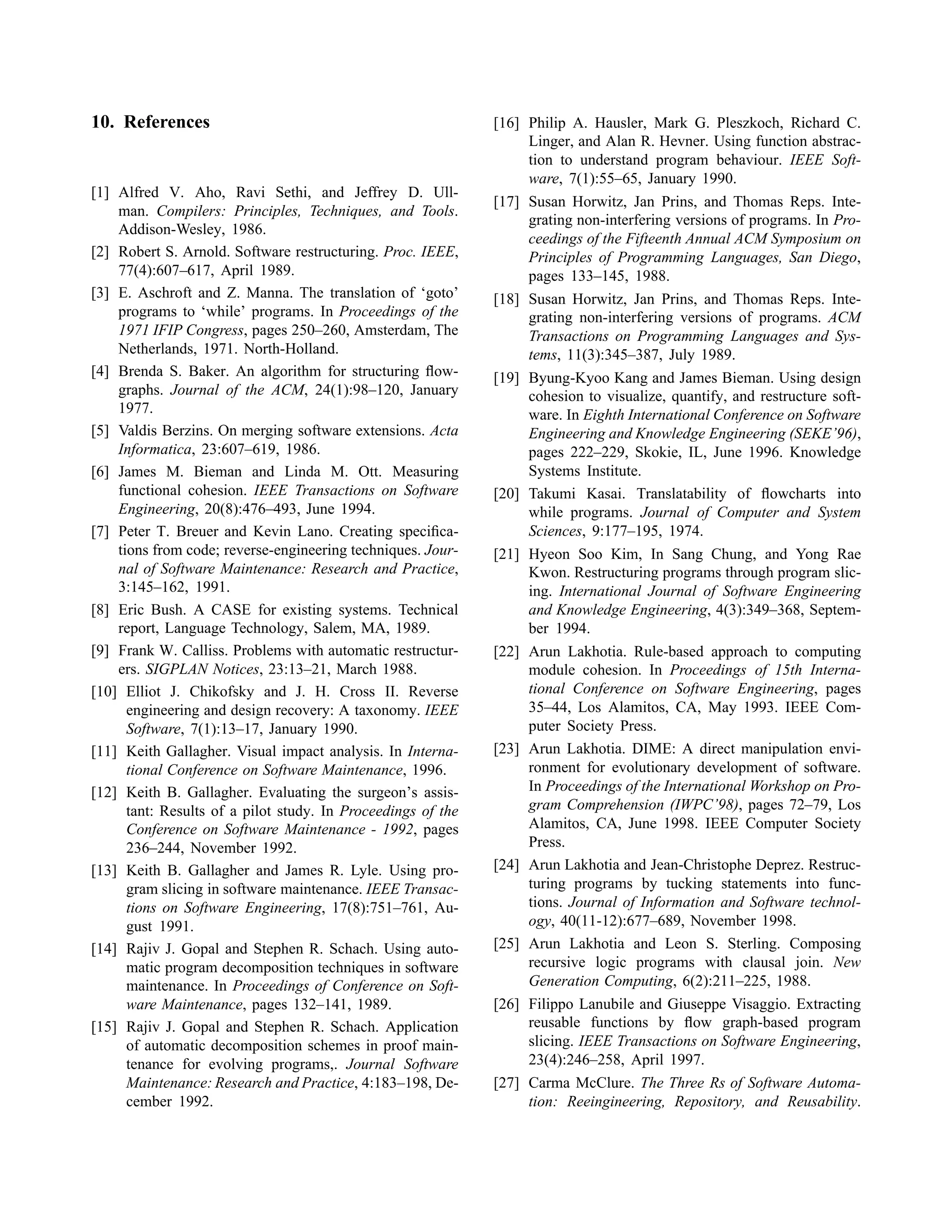 10. References
[1] Alfred V. Aho, Ravi Sethi, and Jeffrey D. Ull-
man. Compilers: Principles, Techniques, and Tools.
Addison-Wesley, 1986.
[2] Robert S. Arnold. Software restructuring. Proc. IEEE,
77(4):607–617, April 1989.
[3] E. Aschroft and Z. Manna. The translation of ‘goto’
programs to ‘while’ programs. In Proceedings of the
1971 IFIP Congress, pages 250–260, Amsterdam, The
Netherlands, 1971. North-Holland.
[4] Brenda S. Baker. An algorithm for structuring ﬂow-
graphs. Journal of the ACM, 24(1):98–120, January
1977.
[5] Valdis Berzins. On merging software extensions. Acta
Informatica, 23:607–619, 1986.
[6] James M. Bieman and Linda M. Ott. Measuring
functional cohesion. IEEE Transactions on Software
Engineering, 20(8):476–493, June 1994.
[7] Peter T. Breuer and Kevin Lano. Creating speciﬁca-
tions from code; reverse-engineering techniques. Jour-
nal of Software Maintenance: Research and Practice,
3:145–162, 1991.
[8] Eric Bush. A CASE for existing systems. Technical
report, Language Technology, Salem, MA, 1989.
[9] Frank W. Calliss. Problems with automatic restructur-
ers. SIGPLAN Notices, 23:13–21, March 1988.
[10] Elliot J. Chikofsky and J. H. Cross II. Reverse
engineering and design recovery: A taxonomy. IEEE
Software, 7(1):13–17, January 1990.
[11] Keith Gallagher. Visual impact analysis. In Interna-
tional Conference on Software Maintenance, 1996.
[12] Keith B. Gallagher. Evaluating the surgeon’s assis-
tant: Results of a pilot study. In Proceedings of the
Conference on Software Maintenance - 1992, pages
236–244, November 1992.
[13] Keith B. Gallagher and James R. Lyle. Using pro-
gram slicing in software maintenance. IEEE Transac-
tions on Software Engineering, 17(8):751–761, Au-
gust 1991.
[14] Rajiv J. Gopal and Stephen R. Schach. Using auto-
matic program decomposition techniques in software
maintenance. In Proceedings of Conference on Soft-
ware Maintenance, pages 132–141, 1989.
[15] Rajiv J. Gopal and Stephen R. Schach. Application
of automatic decomposition schemes in proof main-
tenance for evolving programs,. Journal Software
Maintenance: Research and Practice, 4:183–198, De-
cember 1992.
[16] Philip A. Hausler, Mark G. Pleszkoch, Richard C.
Linger, and Alan R. Hevner. Using function abstrac-
tion to understand program behaviour. IEEE Soft-
ware, 7(1):55–65, January 1990.
[17] Susan Horwitz, Jan Prins, and Thomas Reps. Inte-
grating non-interfering versions of programs. In Pro-
ceedings of the Fifteenth Annual ACM Symposium on
Principles of Programming Languages, San Diego,
pages 133–145, 1988.
[18] Susan Horwitz, Jan Prins, and Thomas Reps. Inte-
grating non-interfering versions of programs. ACM
Transactions on Programming Languages and Sys-
tems, 11(3):345–387, July 1989.
[19] Byung-Kyoo Kang and James Bieman. Using design
cohesion to visualize, quantify, and restructure soft-
ware. In Eighth International Conference on Software
Engineering and Knowledge Engineering (SEKE’96),
pages 222–229, Skokie, IL, June 1996. Knowledge
Systems Institute.
[20] Takumi Kasai. Translatability of ﬂowcharts into
while programs. Journal of Computer and System
Sciences, 9:177–195, 1974.
[21] Hyeon Soo Kim, In Sang Chung, and Yong Rae
Kwon. Restructuring programs through program slic-
ing. International Journal of Software Engineering
and Knowledge Engineering, 4(3):349–368, Septem-
ber 1994.
[22] Arun Lakhotia. Rule-based approach to computing
module cohesion. In Proceedings of 15th Interna-
tional Conference on Software Engineering, pages
35–44, Los Alamitos, CA, May 1993. IEEE Com-
puter Society Press.
[23] Arun Lakhotia. DIME: A direct manipulation envi-
ronment for evolutionary development of software.
In Proceedings of the International Workshop on Pro-
gram Comprehension (IWPC’98), pages 72–79, Los
Alamitos, CA, June 1998. IEEE Computer Society
Press.
[24] Arun Lakhotia and Jean-Christophe Deprez. Restruc-
turing programs by tucking statements into func-
tions. Journal of Information and Software technol-
ogy, 40(11-12):677–689, November 1998.
[25] Arun Lakhotia and Leon S. Sterling. Composing
recursive logic programs with clausal join. New
Generation Computing, 6(2):211–225, 1988.
[26] Filippo Lanubile and Giuseppe Visaggio. Extracting
reusable functions by ﬂow graph-based program
slicing. IEEE Transactions on Software Engineering,
23(4):246–258, April 1997.
[27] Carma McClure. The Three Rs of Software Automa-
tion: Reeingineering, Repository, and Reusability.
 