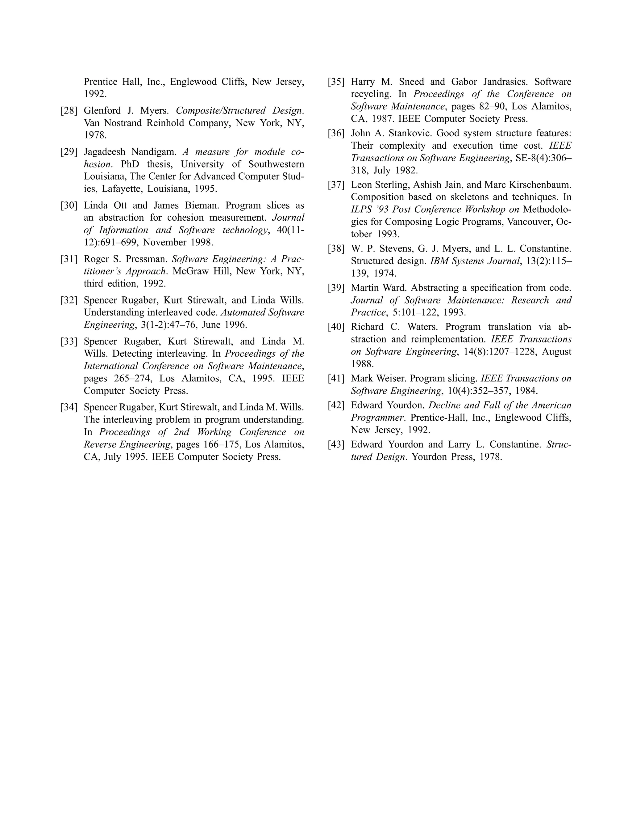 Prentice Hall, Inc., Englewood Cliffs, New Jersey,
1992.
[28] Glenford J. Myers. Composite/Structured Design.
Van Nostrand Reinhold Company, New York, NY,
1978.
[29] Jagadeesh Nandigam. A measure for module co-
hesion. PhD thesis, University of Southwestern
Louisiana, The Center for Advanced Computer Stud-
ies, Lafayette, Louisiana, 1995.
[30] Linda Ott and James Bieman. Program slices as
an abstraction for cohesion measurement. Journal
of Information and Software technology, 40(11-
12):691–699, November 1998.
[31] Roger S. Pressman. Software Engineering: A Prac-
titioner’s Approach. McGraw Hill, New York, NY,
third edition, 1992.
[32] Spencer Rugaber, Kurt Stirewalt, and Linda Wills.
Understanding interleaved code. Automated Software
Engineering, 3(1-2):47–76, June 1996.
[33] Spencer Rugaber, Kurt Stirewalt, and Linda M.
Wills. Detecting interleaving. In Proceedings of the
International Conference on Software Maintenance,
pages 265–274, Los Alamitos, CA, 1995. IEEE
Computer Society Press.
[34] Spencer Rugaber, Kurt Stirewalt, and Linda M. Wills.
The interleaving problem in program understanding.
In Proceedings of 2nd Working Conference on
Reverse Engineering, pages 166–175, Los Alamitos,
CA, July 1995. IEEE Computer Society Press.
[35] Harry M. Sneed and Gabor Jandrasics. Software
recycling. In Proceedings of the Conference on
Software Maintenance, pages 82–90, Los Alamitos,
CA, 1987. IEEE Computer Society Press.
[36] John A. Stankovic. Good system structure features:
Their complexity and execution time cost. IEEE
Transactions on Software Engineering, SE-8(4):306–
318, July 1982.
[37] Leon Sterling, Ashish Jain, and Marc Kirschenbaum.
Composition based on skeletons and techniques. In
ILPS ’93 Post Conference Workshop on Methodolo-
gies for Composing Logic Programs, Vancouver, Oc-
tober 1993.
[38] W. P. Stevens, G. J. Myers, and L. L. Constantine.
Structured design. IBM Systems Journal, 13(2):115–
139, 1974.
[39] Martin Ward. Abstracting a speciﬁcation from code.
Journal of Software Maintenance: Research and
Practice, 5:101–122, 1993.
[40] Richard C. Waters. Program translation via ab-
straction and reimplementation. IEEE Transactions
on Software Engineering, 14(8):1207–1228, August
1988.
[41] Mark Weiser. Program slicing. IEEE Transactions on
Software Engineering, 10(4):352–357, 1984.
[42] Edward Yourdon. Decline and Fall of the American
Programmer. Prentice-Hall, Inc., Englewood Cliffs,
New Jersey, 1992.
[43] Edward Yourdon and Larry L. Constantine. Struc-
tured Design. Yourdon Press, 1978.
 