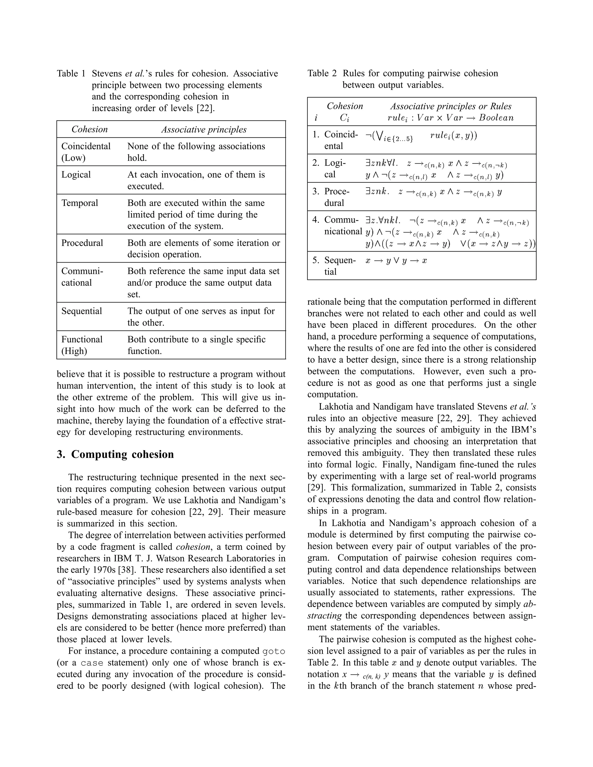 Table 1 Stevens et al.’s rules for cohesion. Associative
principle between two processing elements
and the corresponding cohesion in
increasing order of levels [22].
Cohesion Associative principles
Coincidental
(Low)
None of the following associations
hold.
Logical At each invocation, one of them is
executed.
Temporal Both are executed within the same
limited period of time during the
execution of the system.
Procedural Both are elements of some iteration or
decision operation.
Communi-
cational
Both reference the same input data set
and/or produce the same output data
set.
Sequential The output of one serves as input for
the other.
Functional
(High)
Both contribute to a single speciﬁc
function.
believe that it is possible to restructure a program without
human intervention, the intent of this study is to look at
the other extreme of the problem. This will give us in-
sight into how much of the work can be deferred to the
machine, thereby laying the foundation of a effective strat-
egy for developing restructuring environments.
3. Computing cohesion
The restructuring technique presented in the next sec-
tion requires computing cohesion between various output
variables of a program. We use Lakhotia and Nandigam’s
rule-based measure for cohesion [22, 29]. Their measure
is summarized in this section.
The degree of interrelation between activities performed
by a code fragment is called cohesion, a term coined by
researchers in IBM T. J. Watson Research Laboratories in
the early 1970s [38]. These researchers also identiﬁed a set
of “associative principles” used by systems analysts when
evaluating alternative designs. These associative princi-
ples, summarized in Table 1, are ordered in seven levels.
Designs demonstrating associations placed at higher lev-
els are considered to be better (hence more preferred) than
those placed at lower levels.
For instance, a procedure containing a computed goto
(or a case statement) only one of whose branch is ex-
ecuted during any invocation of the procedure is consid-
ered to be poorly designed (with logical cohesion). The
Table 2 Rules for computing pairwise cohesion
between output variables.
i
Cohesion
 ¢¡ Associative principles or Rules
£¥¤§¦©¨ ¡¢ £  £ !¥!¥¦©¨ #
1. Coincid-
ental
$¢%' ¡)(103234 446587 £¥¤9¦@¨ ¡ %8ACB3DE8E
2. Logi-
cal
F#G CHPI ¦8Q G SRUTWVXYa` Ab G cRUTdV#XePYf`
Dgbh$¢% G SRUTWV#Xi6` A b G cRUTdV#Xi6` DpE
3. Proce-
dural
F#G CH Q G  RUTWVqXYr` Asb G  RUTWVqXYr` D
4. Commu-
nicational
F#G QItCH ¦UQ $u% G  RUTWVqXYr` A b G  RUTWV#XeYf`
D1Evbw$u% G  RUTWVqXYr` A b G  RUTWV#XYf`
D1Eabx%y% G  A€b G  D1E‚x%'A  G bƒD  G E8E
5. Sequen-
tial
A  DxhD  A
rationale being that the computation performed in different
branches were not related to each other and could as well
have been placed in different procedures. On the other
hand, a procedure performing a sequence of computations,
where the results of one are fed into the other is considered
to have a better design, since there is a strong relationship
between the computations. However, even such a pro-
cedure is not as good as one that performs just a single
computation.
Lakhotia and Nandigam have translated Stevens et al.’s
rules into an objective measure [22, 29]. They achieved
this by analyzing the sources of ambiguity in the IBM’s
associative principles and choosing an interpretation that
removed this ambiguity. They then translated these rules
into formal logic. Finally, Nandigam ﬁne-tuned the rules
by experimenting with a large set of real-world programs
[29]. This formalization, summarized in Table 2, consists
of expressions denoting the data and control ﬂow relation-
ships in a program.
In Lakhotia and Nandigam’s approach cohesion of a
module is determined by ﬁrst computing the pairwise co-
hesion between every pair of output variables of the pro-
gram. Computation of pairwise cohesion requires com-
puting control and data dependence relationships between
variables. Notice that such dependence relationships are
usually associated to statements, rather expressions. The
dependence between variables are computed by simply ab-
stracting the corresponding dependences between assign-
ment statements of the variables.
The pairwise cohesion is computed as the highest cohe-
sion level assigned to a pair of variables as per the rules in
Table 2. In this table A and D denote output variables. The
notation x  c(n, k) y means that the variable D is deﬁned
in the
H th branch of the branch statement
 whose pred-
 