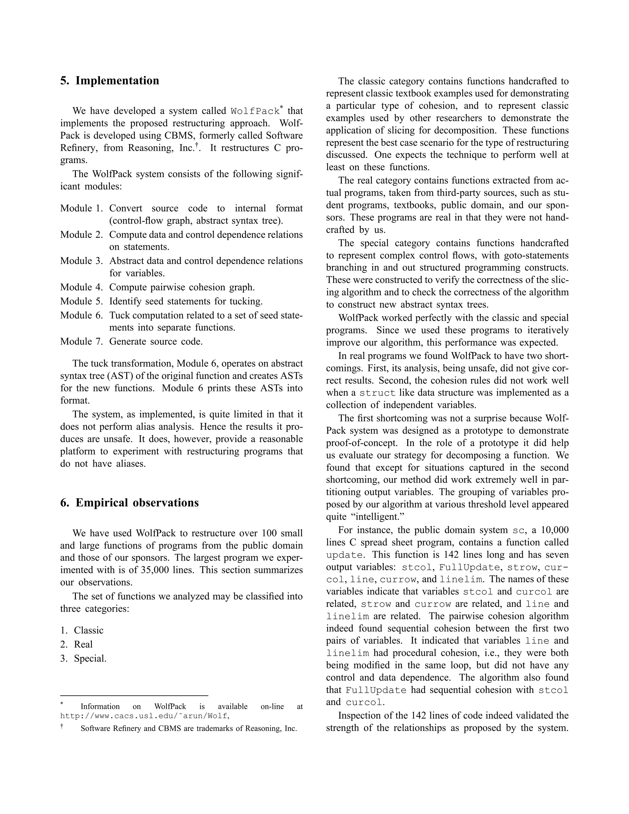 5. Implementation
We have developed a system called WolfPack*
that
implements the proposed restructuring approach. Wolf-
Pack is developed using CBMS, formerly called Software
Reﬁnery, from Reasoning, Inc.†
. It restructures C pro-
grams.
The WolfPack system consists of the following signif-
icant modules:
Module 1. Convert source code to internal format
(control-ﬂow graph, abstract syntax tree).
Module 2. Compute data and control dependence relations
on statements.
Module 3. Abstract data and control dependence relations
for variables.
Module 4. Compute pairwise cohesion graph.
Module 5. Identify seed statements for tucking.
Module 6. Tuck computation related to a set of seed state-
ments into separate functions.
Module 7. Generate source code.
The tuck transformation, Module 6, operates on abstract
syntax tree (AST) of the original function and creates ASTs
for the new functions. Module 6 prints these ASTs into
format.
The system, as implemented, is quite limited in that it
does not perform alias analysis. Hence the results it pro-
duces are unsafe. It does, however, provide a reasonable
platform to experiment with restructuring programs that
do not have aliases.
6. Empirical observations
We have used WolfPack to restructure over 100 small
and large functions of programs from the public domain
and those of our sponsors. The largest program we exper-
imented with is of 35,000 lines. This section summarizes
our observations.
The set of functions we analyzed may be classiﬁed into
three categories:
1. Classic
2. Real
3. Special.
* Information on WolfPack is available on-line at
http://www.cacs.usl.edu/˜arun/Wolf,
† Software Reﬁnery and CBMS are trademarks of Reasoning, Inc.
The classic category contains functions handcrafted to
represent classic textbook examples used for demonstrating
a particular type of cohesion, and to represent classic
examples used by other researchers to demonstrate the
application of slicing for decomposition. These functions
represent the best case scenario for the type of restructuring
discussed. One expects the technique to perform well at
least on these functions.
The real category contains functions extracted from ac-
tual programs, taken from third-party sources, such as stu-
dent programs, textbooks, public domain, and our spon-
sors. These programs are real in that they were not hand-
crafted by us.
The special category contains functions handcrafted
to represent complex control ﬂows, with goto-statements
branching in and out structured programming constructs.
These were constructed to verify the correctness of the slic-
ing algorithm and to check the correctness of the algorithm
to construct new abstract syntax trees.
WolfPack worked perfectly with the classic and special
programs. Since we used these programs to iteratively
improve our algorithm, this performance was expected.
In real programs we found WolfPack to have two short-
comings. First, its analysis, being unsafe, did not give cor-
rect results. Second, the cohesion rules did not work well
when a struct like data structure was implemented as a
collection of independent variables.
The ﬁrst shortcoming was not a surprise because Wolf-
Pack system was designed as a prototype to demonstrate
proof-of-concept. In the role of a prototype it did help
us evaluate our strategy for decomposing a function. We
found that except for situations captured in the second
shortcoming, our method did work extremely well in par-
titioning output variables. The grouping of variables pro-
posed by our algorithm at various threshold level appeared
quite “intelligent.”
For instance, the public domain system sc, a 10,000
lines C spread sheet program, contains a function called
update. This function is 142 lines long and has seven
output variables: stcol, FullUpdate, strow, cur-
col, line, currow, and linelim. The names of these
variables indicate that variables stcol and curcol are
related, strow and currow are related, and line and
linelim are related. The pairwise cohesion algorithm
indeed found sequential cohesion between the ﬁrst two
pairs of variables. It indicated that variables line and
linelim had procedural cohesion, i.e., they were both
being modiﬁed in the same loop, but did not have any
control and data dependence. The algorithm also found
that FullUpdate had sequential cohesion with stcol
and curcol.
Inspection of the 142 lines of code indeed validated the
strength of the relationships as proposed by the system.
 