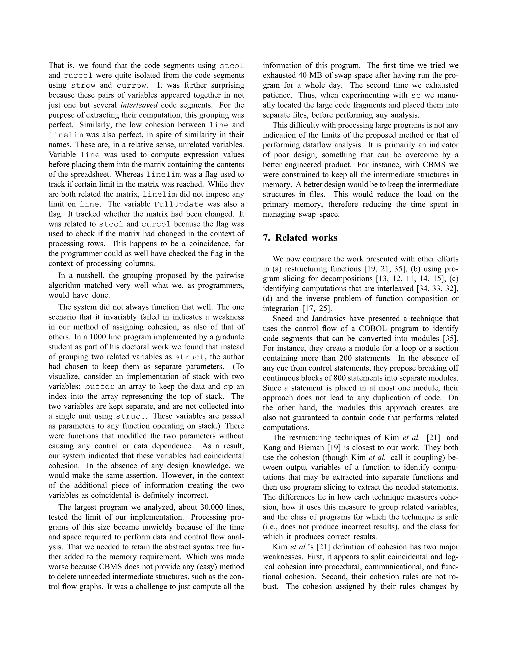 That is, we found that the code segments using stcol
and curcol were quite isolated from the code segments
using strow and currow. It was further surprising
because these pairs of variables appeared together in not
just one but several interleaved code segments. For the
purpose of extracting their computation, this grouping was
perfect. Similarly, the low cohesion between line and
linelim was also perfect, in spite of similarity in their
names. These are, in a relative sense, unrelated variables.
Variable line was used to compute expression values
before placing them into the matrix containing the contents
of the spreadsheet. Whereas linelim was a ﬂag used to
track if certain limit in the matrix was reached. While they
are both related the matrix, linelim did not impose any
limit on line. The variable FullUpdate was also a
ﬂag. It tracked whether the matrix had been changed. It
was related to stcol and curcol because the ﬂag was
used to check if the matrix had changed in the context of
processing rows. This happens to be a coincidence, for
the programmer could as well have checked the ﬂag in the
context of processing columns.
In a nutshell, the grouping proposed by the pairwise
algorithm matched very well what we, as programmers,
would have done.
The system did not always function that well. The one
scenario that it invariably failed in indicates a weakness
in our method of assigning cohesion, as also of that of
others. In a 1000 line program implemented by a graduate
student as part of his doctoral work we found that instead
of grouping two related variables as struct, the author
had chosen to keep them as separate parameters. (To
visualize, consider an implementation of stack with two
variables: buffer an array to keep the data and sp an
index into the array representing the top of stack. The
two variables are kept separate, and are not collected into
a single unit using struct. These variables are passed
as parameters to any function operating on stack.) There
were functions that modiﬁed the two parameters without
causing any control or data dependence. As a result,
our system indicated that these variables had coincidental
cohesion. In the absence of any design knowledge, we
would make the same assertion. However, in the context
of the additional piece of information treating the two
variables as coincidental is deﬁnitely incorrect.
The largest program we analyzed, about 30,000 lines,
tested the limit of our implementation. Processing pro-
grams of this size became unwieldy because of the time
and space required to perform data and control ﬂow anal-
ysis. That we needed to retain the abstract syntax tree fur-
ther added to the memory requirement. Which was made
worse because CBMS does not provide any (easy) method
to delete unneeded intermediate structures, such as the con-
trol ﬂow graphs. It was a challenge to just compute all the
information of this program. The ﬁrst time we tried we
exhausted 40 MB of swap space after having run the pro-
gram for a whole day. The second time we exhausted
patience. Thus, when experimenting with sc we manu-
ally located the large code fragments and placed them into
separate ﬁles, before performing any analysis.
This difﬁculty with processing large programs is not any
indication of the limits of the proposed method or that of
performing dataﬂow analysis. It is primarily an indicator
of poor design, something that can be overcome by a
better engineered product. For instance, with CBMS we
were constrained to keep all the intermediate structures in
memory. A better design would be to keep the intermediate
structures in ﬁles. This would reduce the load on the
primary memory, therefore reducing the time spent in
managing swap space.
7. Related works
We now compare the work presented with other efforts
in (a) restructuring functions [19, 21, 35], (b) using pro-
gram slicing for decompositions [13, 12, 11, 14, 15], (c)
identifying computations that are interleaved [34, 33, 32],
(d) and the inverse problem of function composition or
integration [17, 25].
Sneed and Jandrasics have presented a technique that
uses the control ﬂow of a COBOL program to identify
code segments that can be converted into modules [35].
For instance, they create a module for a loop or a section
containing more than 200 statements. In the absence of
any cue from control statements, they propose breaking off
continuous blocks of 800 statements into separate modules.
Since a statement is placed in at most one module, their
approach does not lead to any duplication of code. On
the other hand, the modules this approach creates are
also not guaranteed to contain code that performs related
computations.
The restructuring techniques of Kim et al. [21] and
Kang and Bieman [19] is closest to our work. They both
use the cohesion (though Kim et al. call it coupling) be-
tween output variables of a function to identify compu-
tations that may be extracted into separate functions and
then use program slicing to extract the needed statements.
The differences lie in how each technique measures cohe-
sion, how it uses this measure to group related variables,
and the class of programs for which the technique is safe
(i.e., does not produce incorrect results), and the class for
which it produces correct results.
Kim et al.’s [21] deﬁnition of cohesion has two major
weaknesses. First, it appears to split coincidental and log-
ical cohesion into procedural, communicational, and func-
tional cohesion. Second, their cohesion rules are not ro-
bust. The cohesion assigned by their rules changes by
 