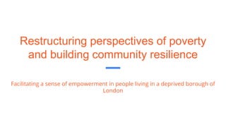 Restructuring perspectives of poverty
and building community resilience
Facilitating a sense of empowerment in people living in a deprived borough of
London
 