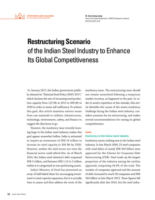 40 Asian Steel Watch
Restructuring Scenario
of the Indian Steel lndustry to Enhance
Its Global Competitiveness
Dr. Imm Jeong-seong
Senior Principal Researcher, POSCO Research Institute
jsimm@posri.re.kr
In January 2017, the Indian government public-
ly released its “National Steel Policy (NSP) 2017,”
which declares the aim of increasing steel produc-
tion capacity from 122 Mt in 2015 to 300 Mt in
2030 in order to attain self-sufficiency. To achieve
this goal, this article examines various issues
from raw materials to utilities, infrastructure,
technology, environment, safety, and finance to
suggest the directions to go.
However, the insolvency issue recently loom-
ing large in the Indian steel industry makes this
goal appear somewhat hollow. India is estimated
to require an investment of INR 10 trillion to
increase its steel capacity to 300 Mt by 2030.
However, neither the steel sector nor even the
financial sector could afford this. As of March
2016, the Indian steel industry’s debt surpassed
INR 3 trillion, and between INR 1.15 to 2 trillion
within it is categorized as non-performing assets.
India’s Ministry of Steel has presented an
array of half-baked ideas for encouraging invest-
ment in steel capacity expansion, but it is actually
time to assess and then address the roots of the
insolvency issue. The restructuring issue should
not remain unresolved following a temporary
market recovery, as happened in the past. In or-
der to avoid a repetition of this mistake, this arti-
cle identifies the causes of the severe insolvency
challenge facing the Indian steel industry, con-
siders scenarios for its restructuring, and makes
several necommendations for raising its global
competitiveness.
Insolvency in the Indian steel industry
Insolvency seems nothing new in the Indian steel
industry. In late March 2009, 23 steel companies
with total debts of nearly INR 302 billion were
approved for the Scheme for Corporate Debt
Restructuring (CDR). Steel made up the largest
proportion of the industry among the entities
approved, comprising 34.9% of the total. The
number of companies approved and the amount
of debt increased to reach 58 companies and INR
564 billion in late March 2015. These figures fell
significantly after late 2016, but the steel indus-
Opportunities and Challenges
of the Indian steel industry
 
