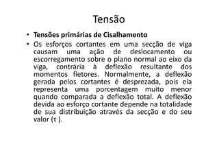 Tensão 
• Tensões primárias de Cisalhamento 
• Os esforços cortantes em uma secção de viga 
causam uma ação de deslocamento ou 
escorregamento sobre o plano normal ao eixo da 
viga, contrária à deflexão resultante dos 
momentos fletores. Normalmente, a deflexão 
gerada pelos cortantes é desprezada, pois ela 
representa uma porcentagem muito menor 
quando comparada a deflexão total. A deflexão 
devida ao esforço cortante depende na totalidade 
de sua distribuição através da secção e do seu 
valor (τ ). 
 