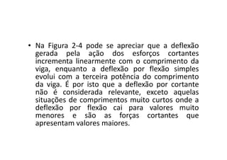 • Na Figura 2-4 pode se apreciar que a deflexão 
gerada pela ação dos esforços cortantes 
incrementa linearmente com o comprimento da 
viga, enquanto a deflexão por flexão simples 
evolui com a terceira potência do comprimento 
da viga. É por isto que a deflexão por cortante 
não é considerada relevante, exceto aquelas 
situações de comprimentos muito curtos onde a 
deflexão por flexão cai para valores muito 
menores e são as forças cortantes que 
apresentam valores maiores. 
 