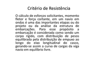 Critério de Resistência 
O cálculo de esforços solicitantes, momento 
fletor e força cortante, em um navio em 
ondas é uma das importantes etapas ou do 
projeto ou da análise da estrutura de 
embarcações. Para esse propósito a 
embarcação é considerada como sendo um 
corpo rígido, com ddiissttrriibbuuiiççããoo ddee ppeessooss 
equilibrada pela distribuição de empuxo ao 
longo do eixo longitudinal do casco, 
gerando-se assim a curva de cargas da viga 
navio em equilíbrio livre. 
 