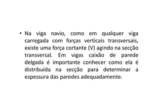 • Na viga navio, como em qualquer viga 
carregada com forças verticais transversais, 
existe uma força cortante (V) agindo na secção 
transversal. Em vviiggaass ccaaiixxããoo ddee ppaarreeddee 
delgada é importante conhecer como ela é 
distribuída na secção para determinar a 
espessura das paredes adequadamente. 
 