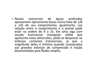 • Navios comerciais de águas profundas 
apresentam tipicamente bocas numa faixa de 1/8 
a 1/6 do seu comprimento; igualmente, sua 
relação entre o comprimento e o pontal pode 
estar na ordem de 9 a 15. Em uma viga com 
secção transversal retangular sólida que 
apresente estas dimensões, pode-se desprezar os 
esforços cortantes transversais, já que a 
magnitude deles é mínima quando comparados 
aos grandes esforços de compressão e tração 
desenvolvidos pela flexão simples. 
 