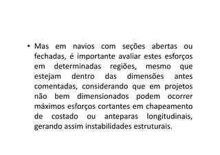 • Mas em navios com seções abertas ou 
fechadas, é importante avaliar estes esforços 
em determinadas regiões, mesmo que 
estejam dentro ddaass ddiimmeennssõõeess aanntteess 
comentadas, considerando que em projetos 
não bem dimensionados podem ocorrer 
máximos esforços cortantes em chapeamento 
de costado ou anteparas longitudinais, 
gerando assim instabilidades estruturais. 
 