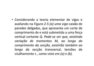 • Considerando a teoria elementar de vigas e 
avaliando na Figura 2-5 (a) uma viga caixão de 
paredes delgadas, que apresenta um corte de 
comprimento dx e está ssuubbmmeettiiddaa aa uummaa ffoorrççaa 
vertical cortante Q. Pode-se ver que, existindo 
variação de momentos M, ao longo do 
comprimento da secção, existirão também ao 
longo da secção transversal, tensões de 
cisalhamento τ , como visto em (a) e (b). 
 