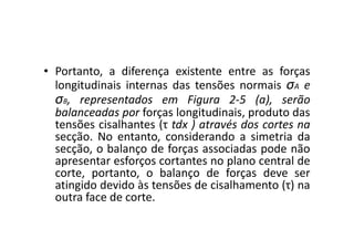 • Portanto, a diferença existente entre as forças 
longitudinais internas das tensões normais σA e 
σB, representados em Figura 2-5 (a), serão 
balanceadas por forças longitudinais, produto das 
tensões cisalhantes (τ tdx )) aattrraavvééss ddooss ccoorrtteess nnaa 
secção. No entanto, considerando a simetria da 
secção, o balanço de forças associadas pode não 
apresentar esforços cortantes no plano central de 
corte, portanto, o balanço de forças deve ser 
atingido devido às tensões de cisalhamento (τ) na 
outra face de corte. 
