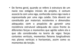• De forma geral, quando se refere à estrutura de um 
navio nos estágios iniciais do projeto, é comum 
associá-la com uma viga, conhecida como viga navio e 
representada por uma viga caixão. Esta deverá ser 
constituída por materiais resistentes e dimensões 
adequadas com o propósito de garantir uma 
resistência estrutural adequada ddoo ccaassccoo ffrreennttee ààss 
diferentes forças e momentos que agirão sobre ela e 
que são consideradas na teoria de vigas: forças 
cortantes verticais, momentos fletores longitudinais 
nos planos verticais e horizontais, assim como os 
momentos de torção. 
 