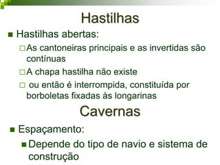 HastilhasHastilhas
Hastilhas abertas:
As cantoneiras principais e as invertidas são
contínuas
A chapa hastilha não existe
ou então é interrompida, constituída por
borboletas fixadas às longarinas
CavernasCavernas
Espaçamento:
Depende do tipo de navio e sistema de
construção
 