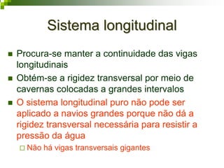 Sistema longitudinalSistema longitudinal
Procura-se manter a continuidade das vigas
longitudinais
Obtém-se a rigidez transversal por meio de
cavernas colocadas a grandes intervalos
O sistema longitudinal puro não pode ser
aplicado a navios grandes porque não dá a
rigidez transversal necessária para resistir a
pressão da água
Não há vigas transversais gigantes
 