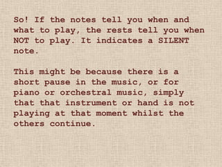 So! If the notes tell you when and
what to play, the rests tell you when
NOT to play. It indicates a SILENT
note.

This might be because there is a
short pause in the music, or for
piano or orchestral music, simply
that that instrument or hand is not
playing at that moment whilst the
others continue.
 