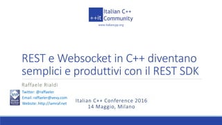 www.italiancpp.org
Italian C++ Conference 2016
14 Maggio, Milano
REST e Websocket in C++ diventano
semplici e produttivi con il REST SDK
Raffaele Rialdi
Twitter: @raffaeler
Email: raffaeler@vevy.com
Website: http://iamraf.net
 