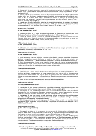 Ano 2011, Número 129                   Brasília, sexta-feira, 8 de julho de 2011                          Página 19

3. Data a partir da qual, decorrido o prazo de 24 horas do encerramento da votação (17 horas no
horário local), é possível fazer propaganda eleitoral para o segundo turno (Código Eleitoral, art. 240,
parágrafo único).
4. Data a partir da qual, decorrido o prazo de 24 horas do encerramento da votação (17 horas no
horário local), será permitida a propaganda eleitoral mediante alto-falantes ou amplificadores de som,
entre as 8 e as 22 horas, bem como a promoção de comício ou utilização de aparelhagem de
sonorização fixa, entre as 8 e as 24 horas (Código Eleitoral, art. 240, parágrafo único c.c. Lei nº
9.504/97, art. 39, § 3º, § 4º e § 5º, I).
5. Data a partir da qual, decorrido o prazo de 24 horas do encerramento da votação (17 horas no
horário local), será permitida a promoção de carreata e distribuição de material de propaganda política
(Código Eleitoral, art. 240, parágrafo único c.c. Lei nº 9.504/97, art. 39, § 5º, I e III).

9 de outubro – terça-feira
(2 dias após o primeiro turno )

1. Término do prazo, às 17 horas, do período de validade do salvo-conduto expedido pelo Juízo
Eleitoral ou Presidente da Mesa Receptora (Código Eleitoral, art. 235, parágrafo único).
2. Término do período, após as 17 horas, em que nenhum eleitor poderá ser preso ou detido, salvo em
flagrante delito, ou em virtude de sentença criminal condenatória por crime inafiançável, ou, ainda, por
desrespeito a salvo-conduto (Código Eleitoral, art. 236, caput).

10 de outubro – quarta-feira
(3 dias após o primeiro turno)

1. Último dia para o mesário que abandonou os trabalhos durante a votação apresentar ao Juízo
Eleitoral sua justificativa (Código Eleitoral, art. 124, § 4º).

11 de outubro – quinta-feira
(4 dias após o primeiro turno)

1. Último dia para os Tribunais Regionais Eleitorais ou os Cartórios Eleitorais entregarem aos partidos
políticos e coligações, quando solicitados, os relatórios dos boletins de urna que estiverem em
pendência, sua motivação e a respectiva decisão, observado o horário de encerramento da totalização.
2. Último dia para a Justiça Eleitoral tornar disponível em sua página da internet os dados de votação
especificados por Seção Eleitoral, assim como as tabelas de correspondências efetivadas, observado o
horário de encerramento da totalização em cada Unidade da Federação.

12 de outubro – sexta-feira

1. Último dia para o Juízo Eleitoral divulgar o resultado provisório da eleição para Prefeito e Vice-
Prefeito, se obtida a maioria absoluta de votos, nos Municípios com mais de 200 mil eleitores, ou os
dois candidatos mais votados, sem prejuízo desta divulgação ocorrer, nas referidas localidades, tão
logo se verifique matematicamente a impossibilidade de qualquer candidato obter a maioria absoluta de
votos.
2. Último dia para conclusão dos trabalhos de apuração pelas Juntas Eleitorais.

13 de outubro – sábado
(15 dias antes do segundo turno)

1. Data a partir da qual nenhum candidato que participará do segundo turno de votação poderá ser
detido ou preso, salvo no caso de flagrante delito (Código Eleitoral, art. 236, § 1º).
2. Data a partir da qual, nos Municípios em que não houver votação em segundo turno, os Cartórios
Eleitorais não mais permanecerão abertos aos sábados, domingos e feriados, e as decisões, salvo as
relativas a prestação de contas de campanha, não mais serão publicadas em cartório.
3. Data a partir da qual, nos Estados em que não houver votação em segundo turno, as Secretarias
dos Tribunais Regionais Eleitorais não mais permanecerão abertas aos sábados, domingos e feriados,
e as decisões não mais serão publicadas em sessão.
4. Data limite para o início do período de propaganda eleitoral gratuita, no rádio e na televisão, relativa
ao segundo turno, observado o prazo final para a divulgação do resultado das eleições (Lei nº
9.504/97, art. 49, caput).

23 de outubro – terça-feira
(5 dias antes do segundo turno)

1. Data a partir da qual e até 48 horas depois do encerramento da eleição nenhum eleitor poderá ser
preso ou detido, salvo em flagrante delito, ou em virtude de sentença criminal condenatória por crime
inafiançável, ou, ainda, por desrespeito a salvo-conduto (Código Eleitoral, art. 236, caput).
2. Último dia para que os representantes dos partidos políticos e coligações, da Ordem dos Advogados
do Brasil e do Ministério Público interessados formalizem pedido ao Juízo Eleitoral para a verificação
das assinaturas digitais, a ser realizada das 48 horas que antecedem o início da votação até o
momento anterior à oficialização do sistema transportador nas Zonas Eleitorais.

25 de outubro – quinta-feira

  Diário da Justiça Eletrônico do Tribunal Superior Eleitoral. Documento assinado digitalmente conforme MP n.
  2.200-2/2001, de 24.8.2001, que institui a Infra estrutura de Chaves Públicas Brasileira - ICP-Brasil, podendo ser
                              acessado no endereço eletrônico http://www.tse.jus.br
 