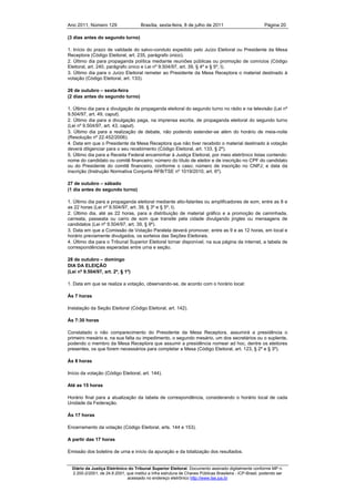 Ano 2011, Número 129                   Brasília, sexta-feira, 8 de julho de 2011                          Página 20

(3 dias antes do segundo turno)

1. Início do prazo de validade do salvo-conduto expedido pelo Juízo Eleitoral ou Presidente da Mesa
Receptora (Código Eleitoral, art. 235, parágrafo único).
2. Último dia para propaganda política mediante reuniões públicas ou promoção de comícios (Código
Eleitoral, art. 240, parágrafo único e Lei nº 9.504/97, art. 39, § 4º e § 5º, I).
3. Último dia para o Juízo Eleitoral remeter ao Presidente da Mesa Receptora o material destinado à
votação (Código Eleitoral, art. 133).

26 de outubro – sexta-feira
(2 dias antes do segundo turno)

1. Último dia para a divulgação da propaganda eleitoral do segundo turno no rádio e na televisão (Lei nº
9.504/97, art. 49, caput).
2. Último dia para a divulgação paga, na imprensa escrita, de propaganda eleitoral do segundo turno
(Lei nº 9.504/97, art. 43, caput).
3. Último dia para a realização de debate, não podendo estender-se além do horário de meia-noite
(Resolução nº 22.452/2006).
4. Data em que o Presidente da Mesa Receptora que não tiver recebido o material destinado à votação
deverá diligenciar para o seu recebimento (Código Eleitoral, art. 133, § 2º).
5. Último dia para a Receita Federal encaminhar à Justiça Eleitoral, por meio eletrônico listas contendo:
nome do candidato ou comitê financeiro; número do título de eleitor e de inscrição no CPF do candidato
ou do Presidente do comitê financeiro, conforme o caso; número de inscrição no CNPJ; e data da
inscrição (Instrução Normativa Conjunta RFB/TSE nº 1019/2010, art. 6º).

27 de outubro – sábado
(1 dia antes do segundo turno)

1. Último dia para a propaganda eleitoral mediante alto-falantes ou amplificadores de som, entre as 8 e
as 22 horas (Lei nº 9.504/97, art. 39, § 3º e § 5º, I).
2. Último dia, até as 22 horas, para a distribuição de material gráfico e a promoção de caminhada,
carreata, passeata ou carro de som que transite pela cidade divulgando jingles ou mensagens de
candidatos (Lei nº 9.504/97, art. 39, § 9º).
3. Data em que a Comissão de Votação Paralela deverá promover, entre as 9 e as 12 horas, em local e
horário previamente divulgados, os sorteios das Seções Eleitorais.
4. Último dia para o Tribunal Superior Eleitoral tornar disponível, na sua página da internet, a tabela de
correspondências esperadas entre urna e seção.

28 de outubro – domingo
DIA DA ELEIÇÃO
(Lei nº 9.504/97, art. 2º, § 1º)

1. Data em que se realiza a votação, observando-se, de acordo com o horário local:

Às 7 horas

Instalação da Seção Eleitoral (Código Eleitoral, art. 142).

Às 7:30 horas

Constatado o não comparecimento do Presidente da Mesa Receptora, assumirá a presidência o
primeiro mesário e, na sua falta ou impedimento, o segundo mesário, um dos secretários ou o suplente,
podendo o membro da Mesa Receptora que assumir a presidência nomear ad hoc, dentre os eleitores
presentes, os que forem necessários para completar a Mesa (Código Eleitoral, art. 123, § 2º e § 3º).

Às 8 horas

Início da votação (Código Eleitoral, art. 144).

Até as 15 horas

Horário final para a atualização da tabela de correspondência, considerando o horário local de cada
Unidade da Federação.

Às 17 horas

Encerramento da votação (Código Eleitoral, arts. 144 e 153).

A partir das 17 horas

Emissão dos boletins de urna e início da apuração e da totalização dos resultados.


  Diário da Justiça Eletrônico do Tribunal Superior Eleitoral. Documento assinado digitalmente conforme MP n.
  2.200-2/2001, de 24.8.2001, que institui a Infra estrutura de Chaves Públicas Brasileira - ICP-Brasil, podendo ser
                              acessado no endereço eletrônico http://www.tse.jus.br
 