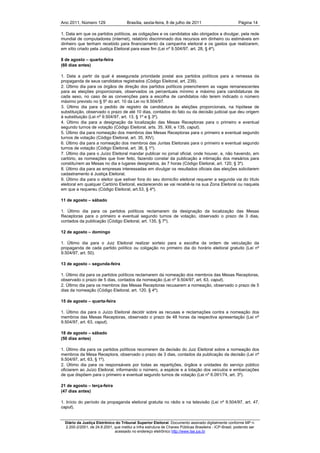 Ano 2011, Número 129                   Brasília, sexta-feira, 8 de julho de 2011                          Página 14

1. Data em que os partidos políticos, as coligações e os candidatos são obrigados a divulgar, pela rede
mundial de computadores (internet), relatório discriminado dos recursos em dinheiro ou estimáveis em
dinheiro que tenham recebido para financiamento da campanha eleitoral e os gastos que realizarem,
em sítio criado pela Justiça Eleitoral para esse fim (Lei nº 9.504/97, art. 28, § 4º).

8 de agosto – quarta-feira
(60 dias antes)

1. Data a partir da qual é assegurada prioridade postal aos partidos políticos para a remessa da
propaganda de seus candidatos registrados (Código Eleitoral, art. 239).
2. Último dia para os órgãos de direção dos partidos políticos preencherem as vagas remanescentes
para as eleições proporcionais, observados os percentuais mínimo e máximo para candidaturas de
cada sexo, no caso de as convenções para a escolha de candidatos não terem indicado o número
máximo previsto no § 5º do art. 10 da Lei no 9.504/97.
3. Último dia para o pedido de registro de candidatura às eleições proporcionais, na hipótese de
substituição, observado o prazo de até 10 dias, contados do fato ou da decisão judicial que deu origem
à substituição (Lei nº 9.504/97, art. 13, § 1º e § 3º).
4. Último dia para a designação da localização das Mesas Receptoras para o primeiro e eventual
segundo turnos de votação (Código Eleitoral, arts. 35, XIII, e 135, caput).
5. Último dia para nomeação dos membros das Mesas Receptoras para o primeiro e eventual segundo
turnos de votação (Código Eleitoral, art. 35, XIV).
6. Último dia para a nomeação dos membros das Juntas Eleitorais para o primeiro e eventual segundo
turnos de votação (Código Eleitoral, art. 36, § 1º).
7. Último dia para o Juízo Eleitoral mandar publicar no jornal oficial, onde houver, e, não havendo, em
cartório, as nomeações que tiver feito, fazendo constar da publicação a intimação dos mesários para
constituírem as Mesas no dia e lugares designados, às 7 horas (Código Eleitoral, art. 120, § 3º).
8. Último dia para as empresas interessadas em divulgar os resultados oficiais das eleições solicitarem
cadastramento à Justiça Eleitoral.
9. Último dia para o eleitor que estiver fora do seu domicílio eleitoral requerer a segunda via do título
eleitoral em qualquer Cartório Eleitoral, esclarecendo se vai recebê-la na sua Zona Eleitoral ou naquela
em que a requereu (Código Eleitoral, art.53, § 4º).

11 de agosto – sábado

1. Último dia para os partidos políticos reclamarem da designação da localização das Mesas
Receptoras para o primeiro e eventual segundo turnos de votação, observado o prazo de 3 dias,
contados da publicação (Código Eleitoral, art. 135, § 7º).

12 de agosto – domingo

1. Último dia para o Juiz Eleitoral realizar sorteio para a escolha da ordem de veiculação da
propaganda de cada partido político ou coligação no primeiro dia do horário eleitoral gratuito (Lei nº
9.504/97, art. 50).

13 de agosto – segunda-feira

1. Último dia para os partidos políticos reclamarem da nomeação dos membros das Mesas Receptoras,
observado o prazo de 5 dias, contados da nomeação (Lei nº 9.504/97, art. 63, caput).
2. Último dia para os membros das Mesas Receptoras recusarem a nomeação, observado o prazo de 5
dias da nomeação (Código Eleitoral, art. 120, § 4º).

15 de agosto – quarta-feira

1. Último dia para o Juízo Eleitoral decidir sobre as recusas e reclamações contra a nomeação dos
membros das Mesas Receptoras, observado o prazo de 48 horas da respectiva apresentação (Lei nº
9.504/97, art. 63, caput).

18 de agosto – sábado
(50 dias antes)

1. Último dia para os partidos políticos recorrerem da decisão do Juiz Eleitoral sobre a nomeação dos
membros da Mesa Receptora, observado o prazo de 3 dias, contados da publicação da decisão (Lei nº
9.504/97, art. 63, § 1º).
2. Último dia para os responsáveis por todas as repartições, órgãos e unidades do serviço público
oficiarem ao Juízo Eleitoral, informando o número, a espécie e a lotação dos veículos e embarcações
de que dispõem para o primeiro e eventual segundo turnos de votação (Lei nº 6.091/74, art. 3º).

21 de agosto – terça-feira
(47 dias antes)

1. Início do período da propaganda eleitoral gratuita no rádio e na televisão (Lei nº 9.504/97, art. 47,
caput).


  Diário da Justiça Eletrônico do Tribunal Superior Eleitoral. Documento assinado digitalmente conforme MP n.
  2.200-2/2001, de 24.8.2001, que institui a Infra estrutura de Chaves Públicas Brasileira - ICP-Brasil, podendo ser
                              acessado no endereço eletrônico http://www.tse.jus.br
 