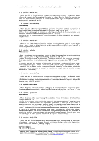 Ano 2011, Número 129                   Brasília, sexta-feira, 8 de julho de 2011                          Página 16


12 de setembro – quarta-feira

1. Último dia para os partidos políticos, a Ordem dos Advogados do Brasil e o Ministério Público
indicarem à Secretaria de Tecnologia da Informação do Tribunal Superior Eleitoral os técnicos que,
como seus representantes, participarão da Cerimônia de Assinatura Digital e Lacração dos Sistemas a
serem utilizados nas eleições de 2012.

17 de setembro – segunda-feira
(20 dias antes)

1. Último dia para o Tribunal Superior Eleitoral apresentar aos partidos políticos os programas de
computador a serem utilizados nas eleições de 2012 (Lei nº 9.504/97, art. 66, § 2º).
2. Último dia para a instalação da comissão de auditoria para verificação do funcionamento das urnas
eletrônicas por meio de votação paralela (Resolução nº 21.127/2002).
3. Último dia para os Tribunais Regionais Eleitorais divulgarem, em edital, o local onde será realizada a
votação paralela.

19 de setembro – quarta-feira

1. Último dia para o Tribunal Superior Eleitoral compilar, assinar digitalmente, gerar os resumos digitais
(hash) e lacrar todos os programas-fonte, programas-executáveis, arquivos fixos, arquivos de
assinatura digital e chaves públicas.

22 de setembro – sábado
(15 dias antes)

1. Data a partir da qual nenhum candidato, membro de Mesa Receptora e fiscal de partido poderão ser
detidos ou presos, salvo em flagrante delito (Código Eleitoral, art. 236, § 1º).
2. Último dia para a requisição de funcionários e instalações destinados aos serviços de transporte e
alimentação de eleitores no primeiro e eventual segundo turnos de votação (Lei nº 6.091/74, art. 1º, §
2º).
3. Data em que deve ser divulgado o quadro geral de percursos e horários programados para o
transporte de eleitores para o primeiro e eventual segundo turnos de votação (Lei nº 6.091/74, art. 4º).
4. Último dia para os partidos políticos e coligações indicarem, perante os Juízos Eleitorais, o nome dos
fiscais que estarão habilitados a fiscalizar os trabalhos de votação durante o pleito municipal
(Resolução nº 22.895/2008).

24 de setembro – segunda-feira

1. Último dia para os partidos políticos, a Ordem dos Advogados do Brasil e o Ministério Público
impugnarem os programas a serem utilizados nas eleições de 2012, por meio de petição
fundamentada, observada a data de encerramento da Cerimônia de Assinatura Digital e Lacração dos
Sistemas (Lei nº 9.504/97, art. 66, § 3º).

25 de setembro – terça-feira

1. Último dia para a reclamação contra o quadro geral de percursos e horários programados para o
transporte de eleitores no primeiro e eventual segundo turnos de votação (Lei nº 6.091/74, art. 4º, § 2º).

27 de setembro – quinta-feira
(10 dias antes)

1. Último dia para o eleitor requerer a segunda via do título eleitoral dentro do seu domicílio eleitoral
(Código Eleitoral, art. 52).
2. Último dia para o Juízo Eleitoral comunicar aos chefes das repartições públicas e aos proprietários,
arrendatários ou administradores das propriedades particulares, a resolução de que serão os
respectivos edifícios, ou parte deles, utilizados para o funcionamento das Mesas Receptoras no
primeiro e eventual segundo turnos de votação (Código Eleitoral, art. 137).
3. Data a partir da qual os Tribunais Regionais Eleitorais informarão por telefone, na respectiva página
da internet ou por outro meio de comunicação social, o que é necessário para o eleitor votar, vedada a
prestação de tal serviço por terceiros, ressalvada a contratação de mão de obra para montagem de
atendimento telefônico em ambiente supervisionado pelos Tribunais Regionais Eleitorais, assim como
para a divulgação de dados referentes à localização de seções e locais de votação.

28 de setembro – sexta-feira

1. Último dia para o Juízo Eleitoral decidir as reclamações contra o quadro geral de percursos e
horários para o transporte de eleitores, devendo, em seguida, divulgar, pelos meios disponíveis, o
quadro definitivo (Lei nº 6.091/74, art. 4º, § 3º e § 4º).

OUTUBRO DE 2012
2 de outubro – terça-feira

  Diário da Justiça Eletrônico do Tribunal Superior Eleitoral. Documento assinado digitalmente conforme MP n.
  2.200-2/2001, de 24.8.2001, que institui a Infra estrutura de Chaves Públicas Brasileira - ICP-Brasil, podendo ser
                              acessado no endereço eletrônico http://www.tse.jus.br
 