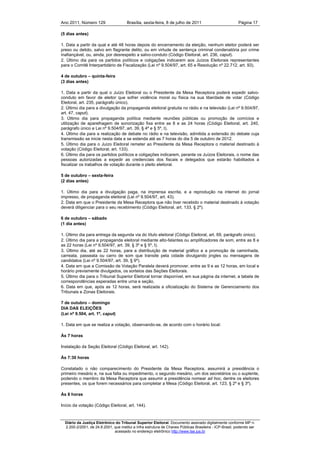 Ano 2011, Número 129                   Brasília, sexta-feira, 8 de julho de 2011                          Página 17

(5 dias antes)

1. Data a partir da qual e até 48 horas depois do encerramento da eleição, nenhum eleitor poderá ser
preso ou detido, salvo em flagrante delito, ou em virtude de sentença criminal condenatória por crime
inafiançável, ou, ainda, por desrespeito a salvo-conduto (Código Eleitoral, art. 236, caput).
2. Último dia para os partidos políticos e coligações indicarem aos Juízos Eleitorais representantes
para o Comitê Interpartidário de Fiscalização (Lei nº 9.504/97, art. 65 e Resolução nº 22.712, art. 93).

4 de outubro – quinta-feira
(3 dias antes)

1. Data a partir da qual o Juízo Eleitoral ou o Presidente da Mesa Receptora poderá expedir salvo-
conduto em favor de eleitor que sofrer violência moral ou física na sua liberdade de votar (Código
Eleitoral, art. 235, parágrafo único).
2. Último dia para a divulgação da propaganda eleitoral gratuita no rádio e na televisão (Lei nº 9.504/97,
art. 47, caput).
3. Último dia para propaganda política mediante reuniões públicas ou promoção de comícios e
utilização de aparelhagem de sonorização fixa entre as 8 e as 24 horas (Código Eleitoral, art. 240,
parágrafo único e Lei nº 9.504/97, art. 39, § 4º e § 5º, I).
4. Último dia para a realização de debate no rádio e na televisão, admitida a extensão do debate cuja
transmissão se inicie nesta data e se estenda até as 7 horas do dia 5 de outubro de 2012.
5. Último dia para o Juízo Eleitoral remeter ao Presidente da Mesa Receptora o material destinado à
votação (Código Eleitoral, art. 133).
6. Último dia para os partidos políticos e coligações indicarem, perante os Juízos Eleitorais, o nome das
pessoas autorizadas a expedir as credenciais dos fiscais e delegados que estarão habilitados a
fiscalizar os trabalhos de votação durante o pleito eleitoral.

5 de outubro – sexta-feira
(2 dias antes)

1. Último dia para a divulgação paga, na imprensa escrita, e a reprodução na internet do jornal
impresso, de propaganda eleitoral (Lei nº 9.504/97, art. 43).
2. Data em que o Presidente da Mesa Receptora que não tiver recebido o material destinado à votação
deverá diligenciar para o seu recebimento (Código Eleitoral, art. 133, § 2º).

6 de outubro – sábado
(1 dia antes)

1. Último dia para entrega da segunda via do título eleitoral (Código Eleitoral, art. 69, parágrafo único).
2. Último dia para a propaganda eleitoral mediante alto-falantes ou amplificadores de som, entre as 8 e
as 22 horas (Lei nº 9.504/97, art. 39, § 3º e § 5º, I).
3. Último dia, até as 22 horas, para a distribuição de material gráfico e a promoção de caminhada,
carreata, passeata ou carro de som que transite pela cidade divulgando jingles ou mensagens de
candidatos (Lei nº 9.504/97, art. 39, § 9º).
4. Data em que a Comissão de Votação Paralela deverá promover, entre as 9 e as 12 horas, em local e
horário previamente divulgados, os sorteios das Seções Eleitorais.
5. Último dia para o Tribunal Superior Eleitoral tornar disponível, em sua página da internet, a tabela de
correspondências esperadas entre urna e seção.
6. Data em que, após as 12 horas, será realizada a oficialização do Sistema de Gerenciamento dos
Tribunais e Zonas Eleitorais.

7 de outubro – domingo
DIA DAS ELEIÇÕES
(Lei nº 9.504, art. 1º, caput)

1. Data em que se realiza a votação, observando-se, de acordo com o horário local:

Às 7 horas

Instalação da Seção Eleitoral (Código Eleitoral, art. 142).

Às 7:30 horas

Constatado o não comparecimento do Presidente da Mesa Receptora, assumirá a presidência o
primeiro mesário e, na sua falta ou impedimento, o segundo mesário, um dos secretários ou o suplente,
podendo o membro da Mesa Receptora que assumir a presidência nomear ad hoc, dentre os eleitores
presentes, os que forem necessários para completar a Mesa (Código Eleitoral, art. 123, § 2º e § 3º).

Às 8 horas

Início da votação (Código Eleitoral, art. 144).



  Diário da Justiça Eletrônico do Tribunal Superior Eleitoral. Documento assinado digitalmente conforme MP n.
  2.200-2/2001, de 24.8.2001, que institui a Infra estrutura de Chaves Públicas Brasileira - ICP-Brasil, podendo ser
                              acessado no endereço eletrônico http://www.tse.jus.br
 