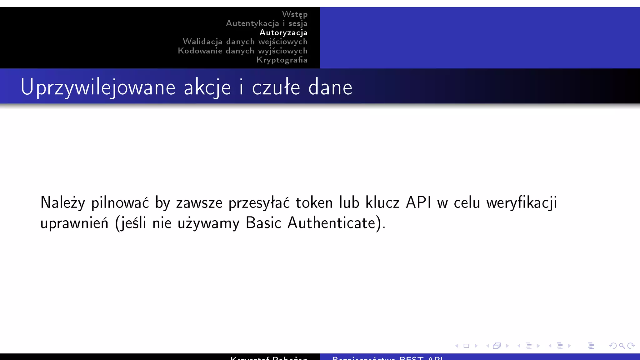 Wst¦p
Autentykacja i sesja
Autoryzacja
Walidacja danych wej±ciowych
Kodowanie danych wyj±ciowych
Kryptograa
Uprzywilejowane akcje i czuªe dane
Nale»y pilnowa¢ by zawsze przesyªa¢ token lub klucz API w celu werykacji
uprawnie« (je±li nie u»ywamy Basic Authenticate).
 