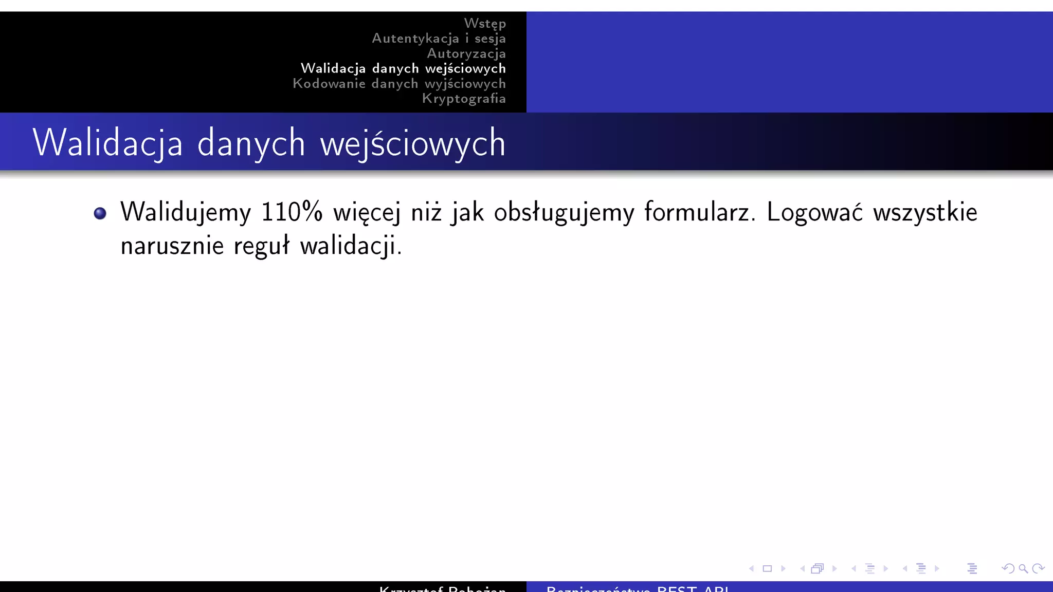Wst¦p
Autentykacja i sesja
Autoryzacja
Walidacja danych wej±ciowych
Kodowanie danych wyj±ciowych
Kryptograa
Walidacja danych wej±ciowych
Walidujemy 110% wi¦cej ni» jak obsªugujemy formularz. Logowa¢ wszystkie
narusznie reguª walidacji.
 