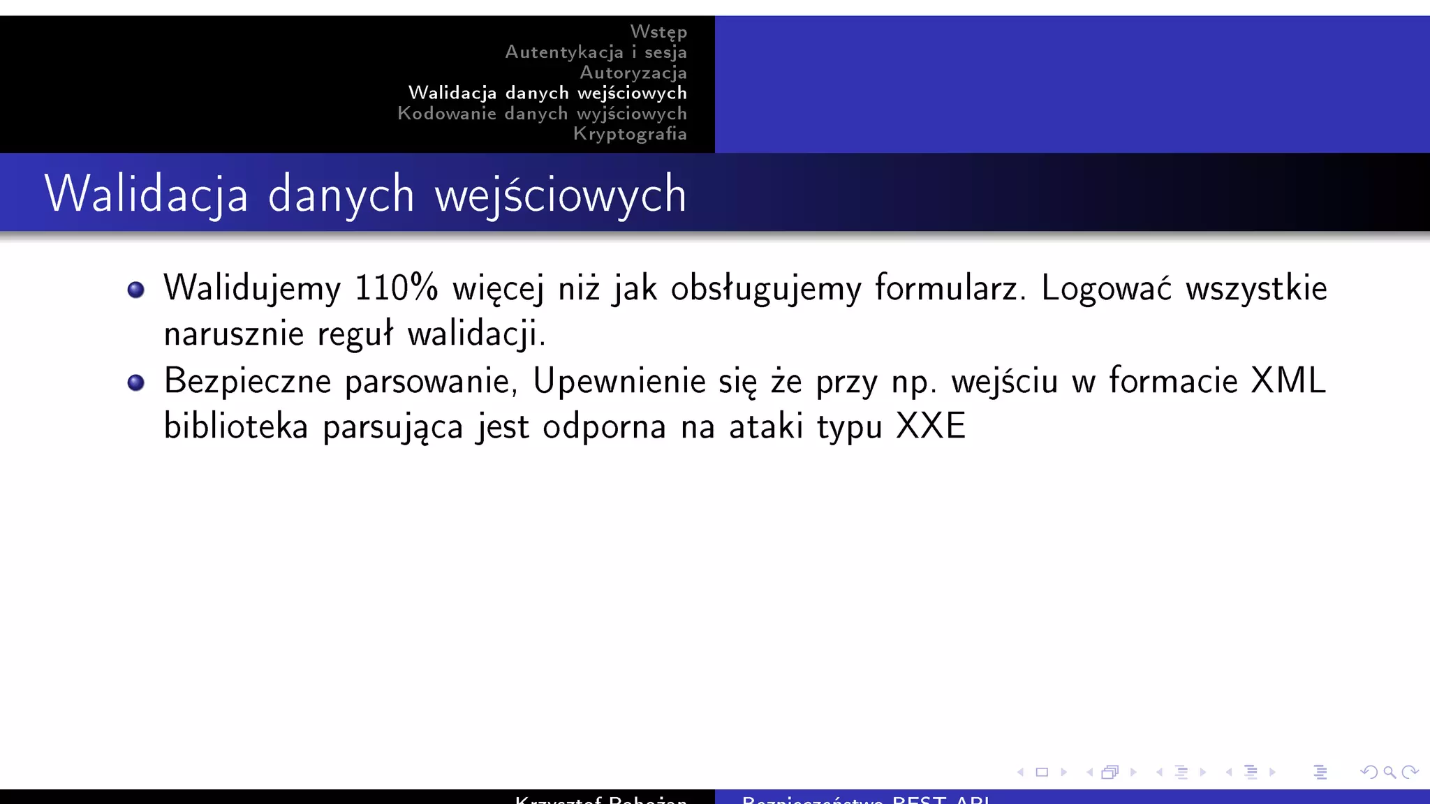 Wst¦p
Autentykacja i sesja
Autoryzacja
Walidacja danych wej±ciowych
Kodowanie danych wyj±ciowych
Kryptograa
Walidacja danych wej±ciowych
Walidujemy 110% wi¦cej ni» jak obsªugujemy formularz. Logowa¢ wszystkie
narusznie reguª walidacji.
Bezpieczne parsowanie, Upewnienie si¦ »e przy np. wej±ciu w formacie XML
biblioteka parsuj¡ca jest odporna na ataki typu XXE
 