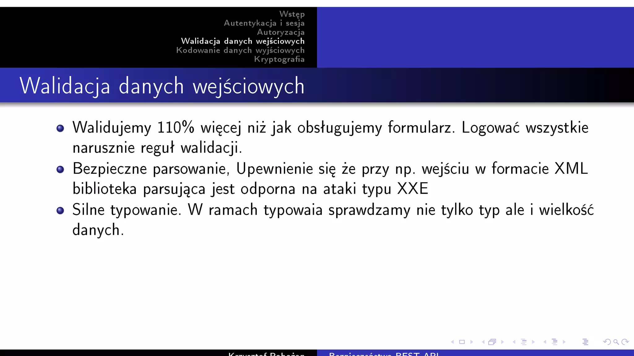 Wst¦p
Autentykacja i sesja
Autoryzacja
Walidacja danych wej±ciowych
Kodowanie danych wyj±ciowych
Kryptograa
Walidacja danych wej±ciowych
Walidujemy 110% wi¦cej ni» jak obsªugujemy formularz. Logowa¢ wszystkie
narusznie reguª walidacji.
Bezpieczne parsowanie, Upewnienie si¦ »e przy np. wej±ciu w formacie XML
biblioteka parsuj¡ca jest odporna na ataki typu XXE
Silne typowanie. W ramach typowaia sprawdzamy nie tylko typ ale i wielko±¢
danych.
 