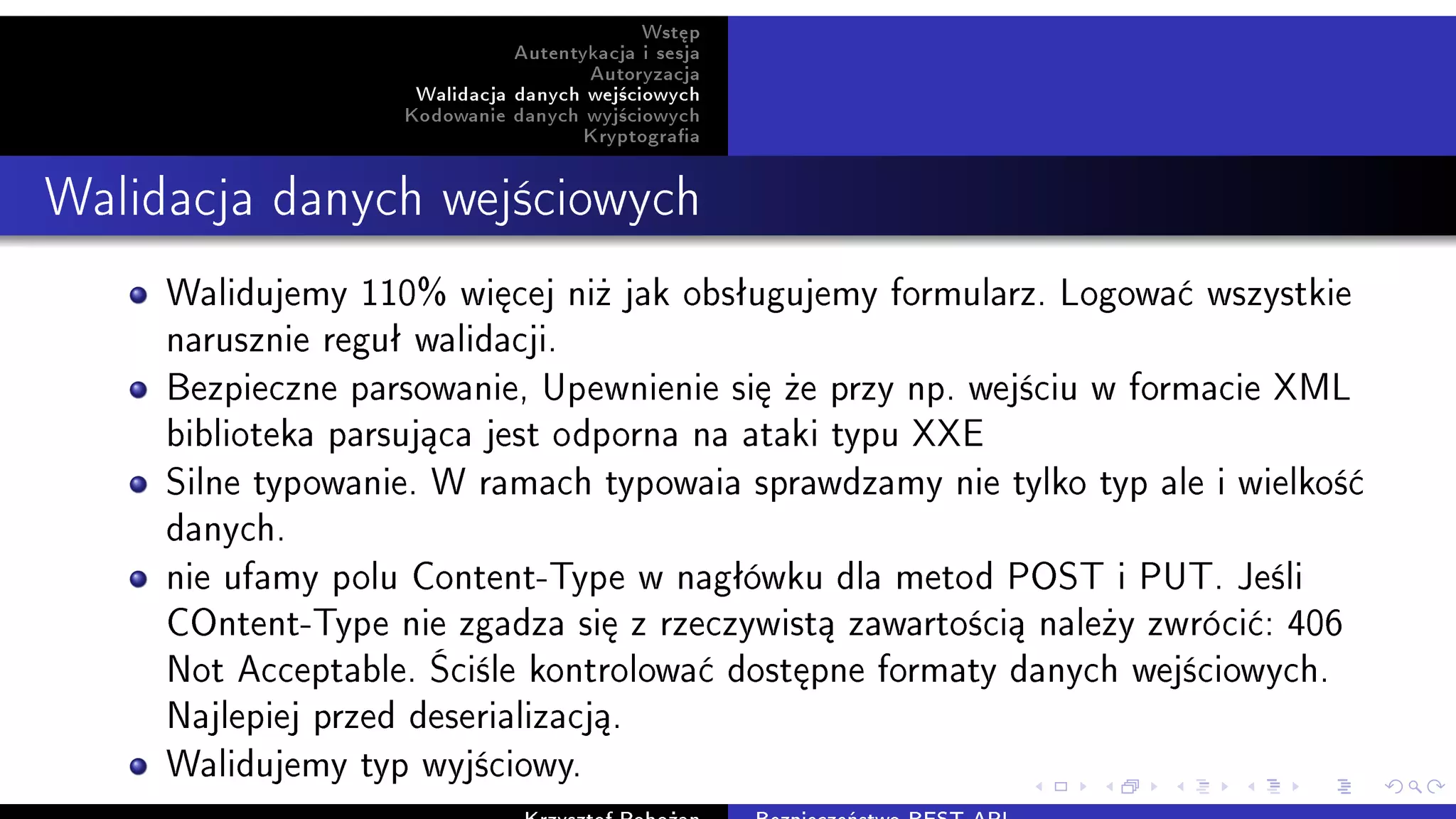 Wst¦p
Autentykacja i sesja
Autoryzacja
Walidacja danych wej±ciowych
Kodowanie danych wyj±ciowych
Kryptograa
Walidacja danych wej±ciowych
Walidujemy 110% wi¦cej ni» jak obsªugujemy formularz. Logowa¢ wszystkie
narusznie reguª walidacji.
Bezpieczne parsowanie, Upewnienie si¦ »e przy np. wej±ciu w formacie XML
biblioteka parsuj¡ca jest odporna na ataki typu XXE
Silne typowanie. W ramach typowaia sprawdzamy nie tylko typ ale i wielko±¢
danych.
nie ufamy polu Content-Type w nagªówku dla metod POST i PUT. Je±li
COntent-Type nie zgadza si¦ z rzeczywist¡ zawarto±ci¡ nale»y zwróci¢: 406
Not Acceptable. ‘ci±le kontrolowa¢ dost¦pne formaty danych wej±ciowych.
Najlepiej przed deserializacj¡.
Walidujemy typ wyj±ciowy.
 