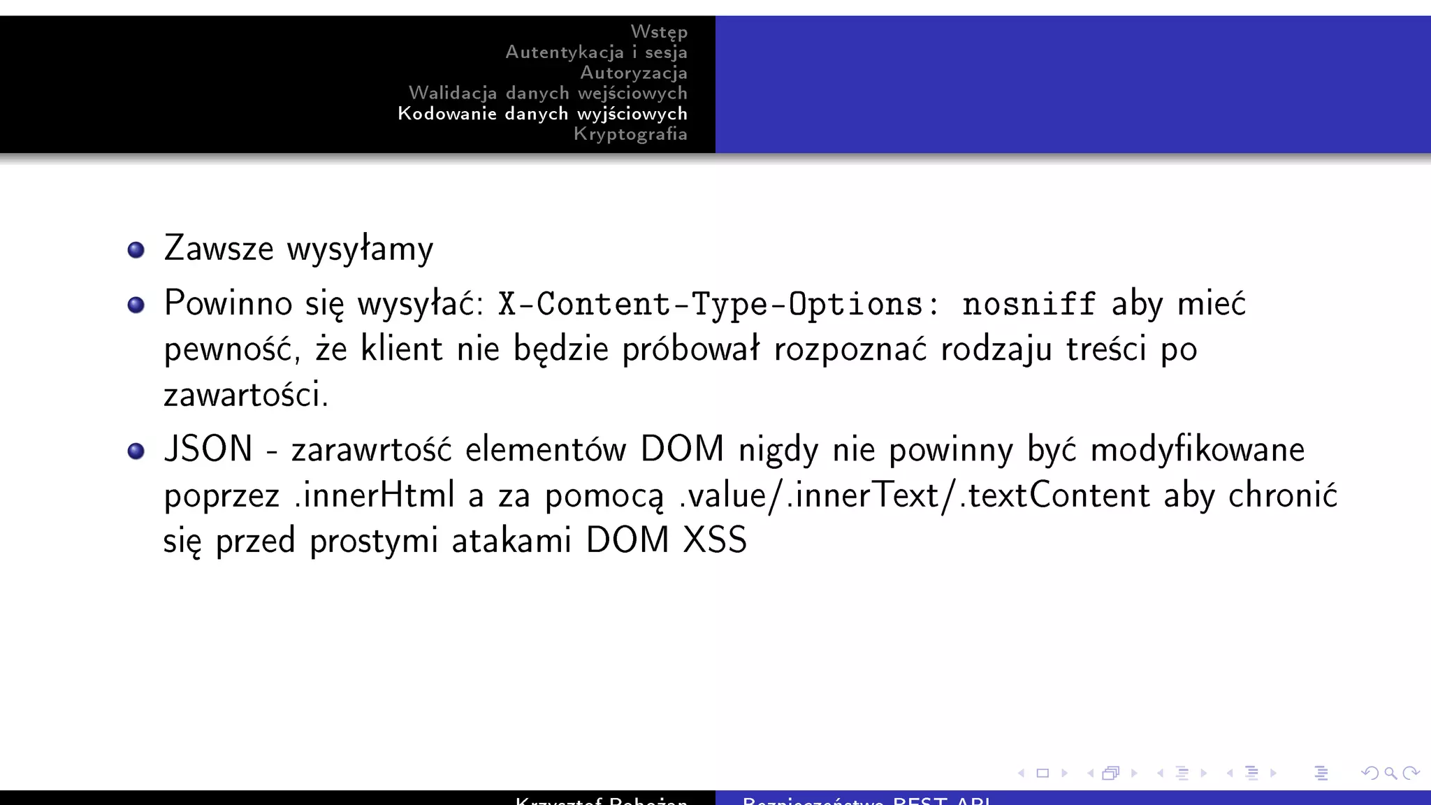 Wst¦p
Autentykacja i sesja
Autoryzacja
Walidacja danych wej±ciowych
Kodowanie danych wyj±ciowych
Kryptograa
Zawsze wysyªamy
Powinno si¦ wysyªa¢: X-Content-Type-Options: nosniff aby mie¢
pewno±¢, »e klient nie b¦dzie próbowaª rozpozna¢ rodzaju tre±ci po
zawarto±ci.
JSON - zarawrto±¢ elementów DOM nigdy nie powinny by¢ modykowane
poprzez .innerHtml a za pomoc¡ .value/.innerText/.textContent aby chroni¢
si¦ przed prostymi atakami DOM XSS
 