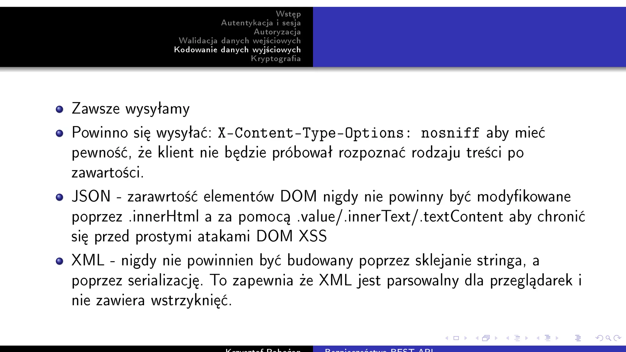 Wst¦p
Autentykacja i sesja
Autoryzacja
Walidacja danych wej±ciowych
Kodowanie danych wyj±ciowych
Kryptograa
Zawsze wysyªamy
Powinno si¦ wysyªa¢: X-Content-Type-Options: nosniff aby mie¢
pewno±¢, »e klient nie b¦dzie próbowaª rozpozna¢ rodzaju tre±ci po
zawarto±ci.
JSON - zarawrto±¢ elementów DOM nigdy nie powinny by¢ modykowane
poprzez .innerHtml a za pomoc¡ .value/.innerText/.textContent aby chroni¢
si¦ przed prostymi atakami DOM XSS
XML - nigdy nie powinnien by¢ budowany poprzez sklejanie stringa, a
poprzez serializacj¦. To zapewnia »e XML jest parsowalny dla przegl¡darek i
nie zawiera wstrzykni¦¢.
 