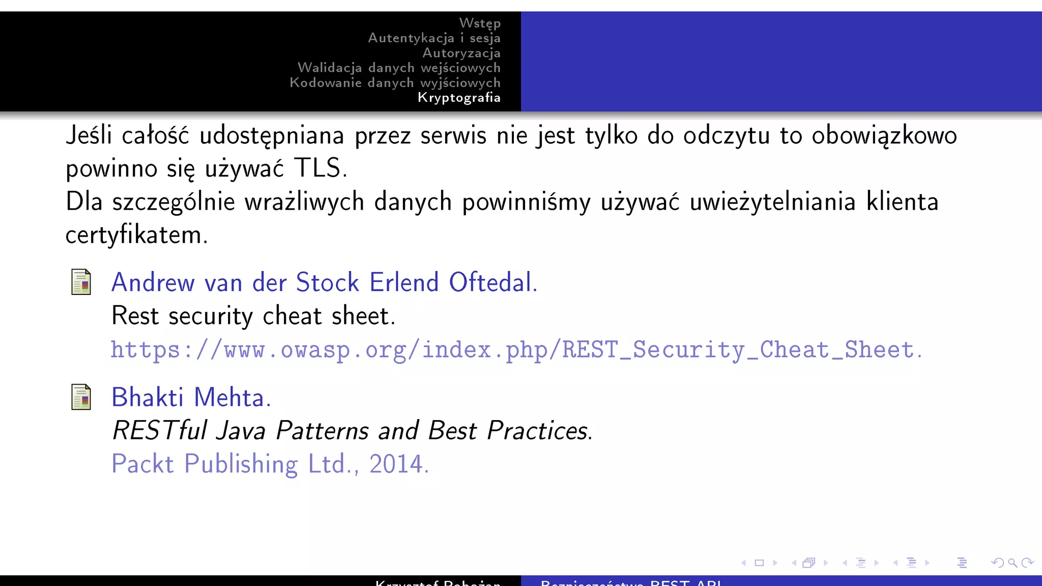 Wst¦p
Autentykacja i sesja
Autoryzacja
Walidacja danych wej±ciowych
Kodowanie danych wyj±ciowych
Kryptograa
Je±li caªo±¢ udost¦pniana przez serwis nie jest tylko do odczytu to obowi¡zkowo
powinno si¦ u»ywa¢ TLS.
Dla szczególnie wra»liwych danych powinni±my u»ywa¢ uwie»ytelniania klienta
certykatem.
Andrew van der Stock Erlend Oftedal.
Rest security cheat sheet.
https://www.owasp.org/index.php/REST_Security_Cheat_Sheet.
Bhakti Mehta.
RESTful Java Patterns and Best Practices.
Packt Publishing Ltd., 2014.
 