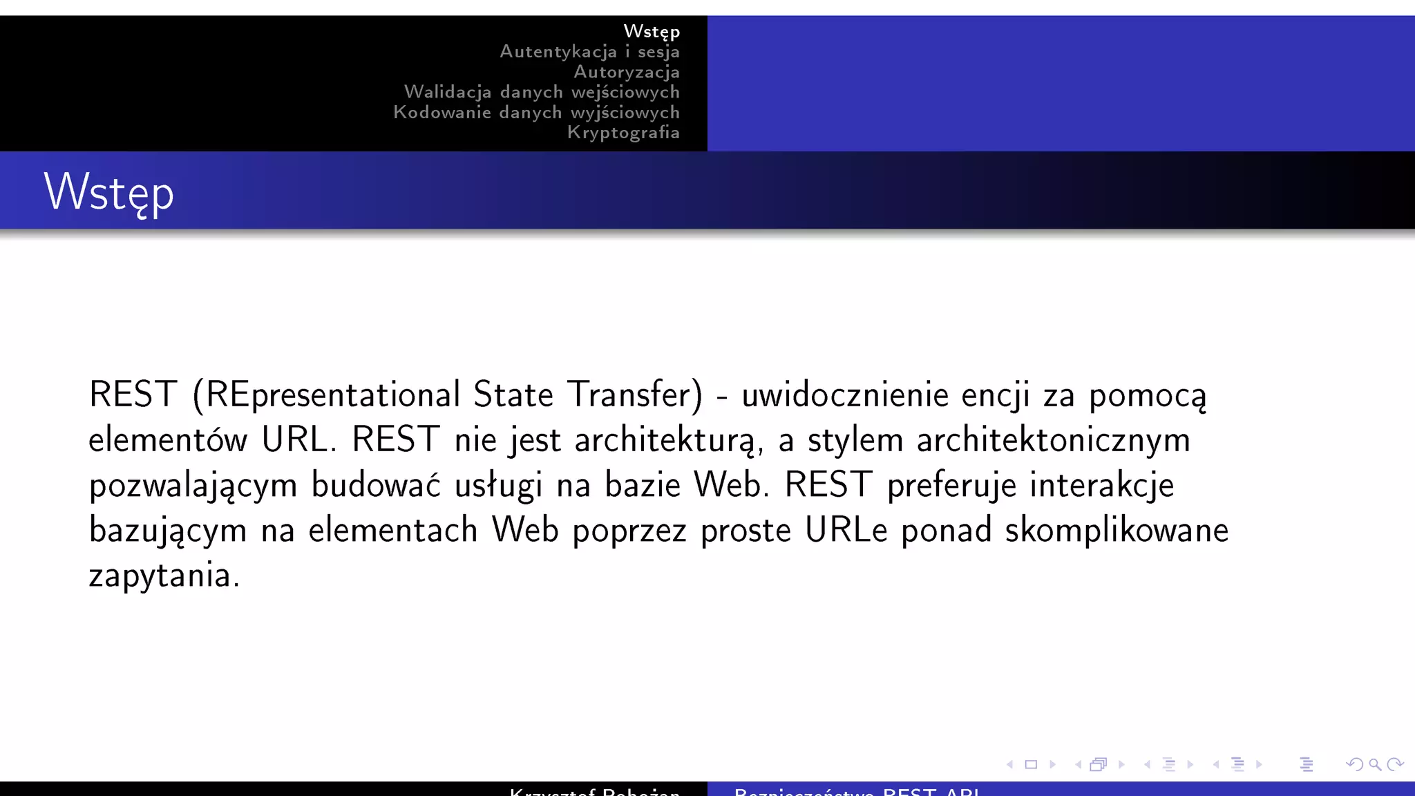 Wst¦p
Autentykacja i sesja
Autoryzacja
Walidacja danych wej±ciowych
Kodowanie danych wyj±ciowych
Kryptograa
Wst¦p
REST (REpresentational State Transfer) - uwidocznienie encji za pomoc¡
elementów URL. REST nie jest architektur¡, a stylem architektonicznym
pozwalaj¡cym budowa¢ usªugi na bazie Web. REST preferuje interakcje
bazuj¡cym na elementach Web poprzez proste URLe ponad skomplikowane
zapytania.
 