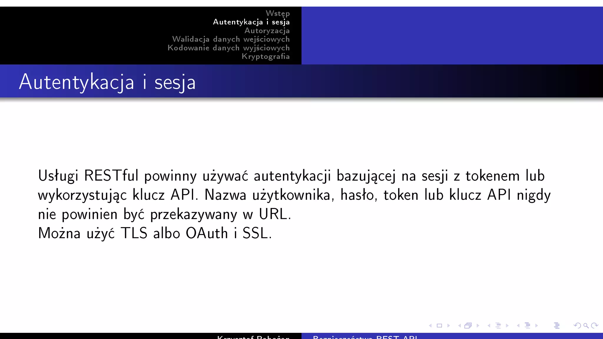 Wst¦p
Autentykacja i sesja
Autoryzacja
Walidacja danych wej±ciowych
Kodowanie danych wyj±ciowych
Kryptograa
Autentykacja i sesja
Usªugi RESTful powinny u»ywa¢ autentykacji bazuj¡cej na sesji z tokenem lub
wykorzystuj¡c klucz API. Nazwa u»ytkownika, hasªo, token lub klucz API nigdy
nie powinien by¢ przekazywany w URL.
Mo»na u»y¢ TLS albo OAuth i SSL.
 