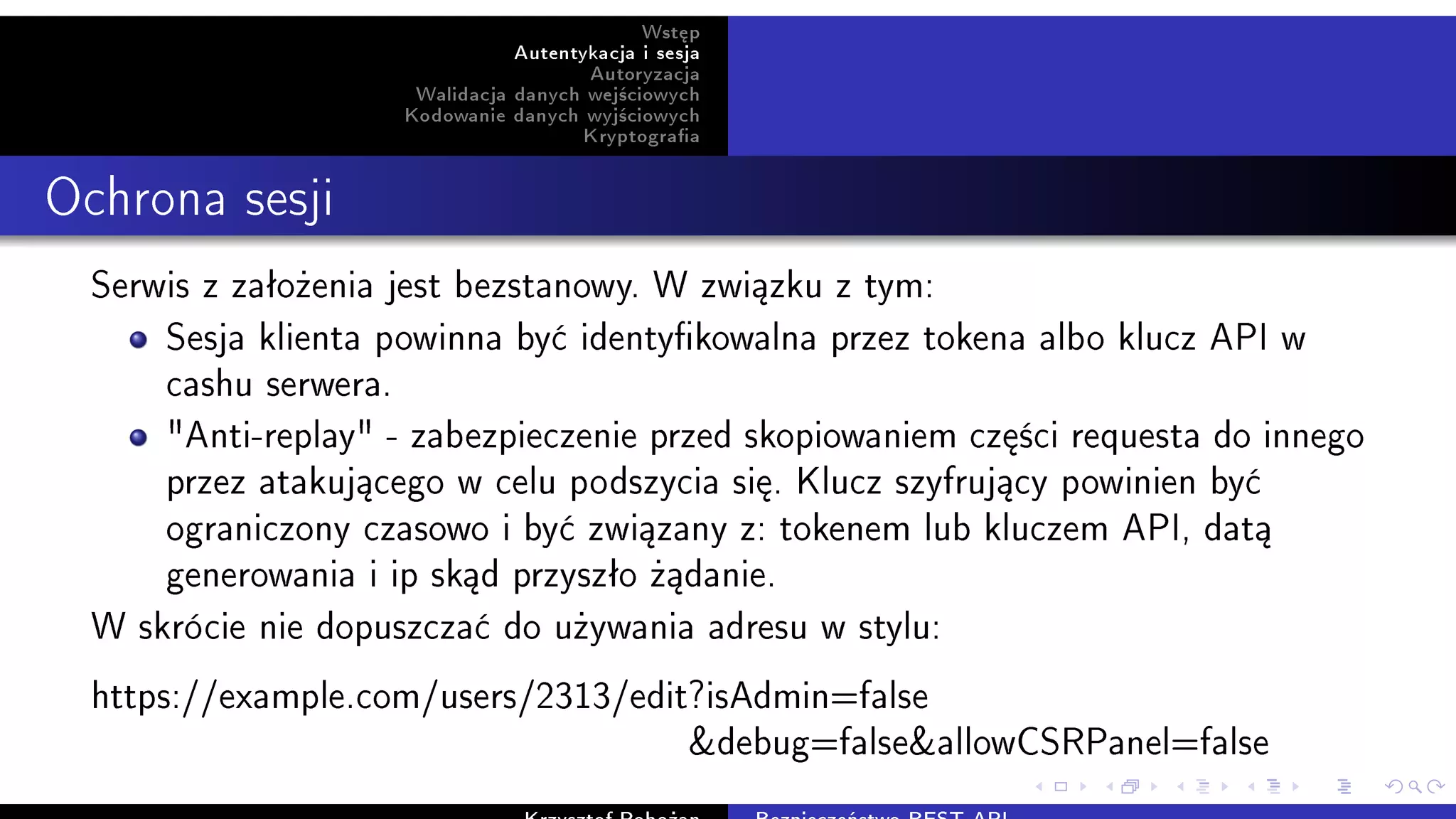 Wst¦p
Autentykacja i sesja
Autoryzacja
Walidacja danych wej±ciowych
Kodowanie danych wyj±ciowych
Kryptograa
Ochrona sesji
Serwis z zaªo»enia jest bezstanowy. W zwi¡zku z tym:
Sesja klienta powinna by¢ identykowalna przez tokena albo klucz API w
cashu serwera.
Anti-replay - zabezpieczenie przed skopiowaniem cz¦±ci requesta do innego
przez atakuj¡cego w celu podszycia si¦. Klucz szyfruj¡cy powinien by¢
ograniczony czasowo i by¢ zwi¡zany z: tokenem lub kluczem API, dat¡
generowania i ip sk¡d przyszªo »¡danie.
W skrócie nie dopuszcza¢ do u»ywania adresu w stylu:
https://example.com/users/2313/edit?isAdmin=false
debug=falseallowCSRPanel=false
 
