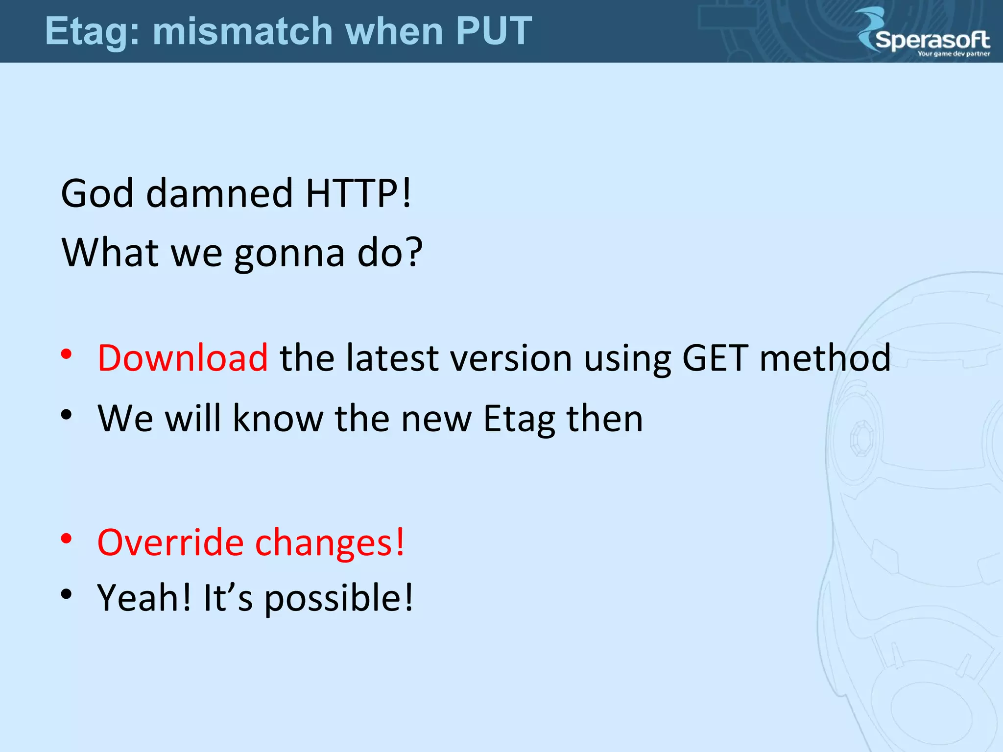 God damned HTTP!
What we gonna do?
• Override changes!
• Yeah! It’s possible!
• Download the latest version using GET method
• We will know the new Etag then
Etag: mismatch when PUT
 