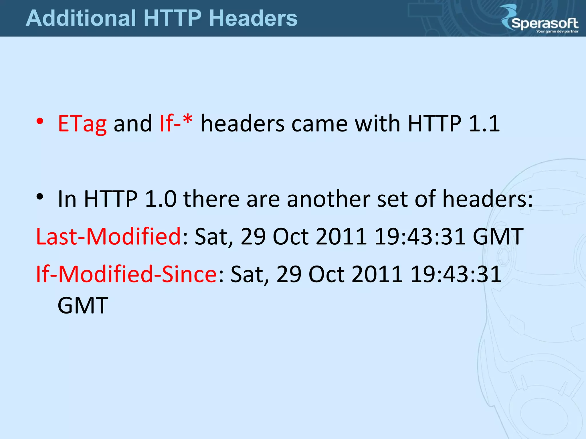 • ETag and If-* headers came with HTTP 1.1
• In HTTP 1.0 there are another set of headers:
Last-Modified: Sat, 29 Oct 2011 19:43:31 GMT
If-Modified-Since: Sat, 29 Oct 2011 19:43:31
GMT
Additional HTTP Headers
 